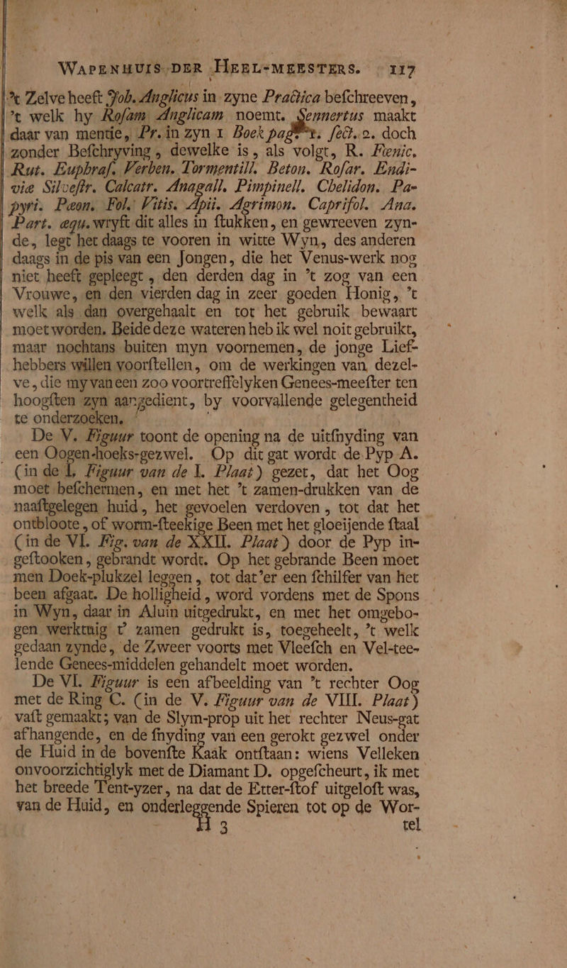 \ WAPENHUIS,DER „HeEBLsMEESTERS. «117 % Zelve heeft Poh. Anglicus in zyne Praêica befchreeven, xt welk hy Rofam Anglicam noemt. Sennertus maakt daar van mente, Pr. in zyn 1 Boek page“, feto. doch zonder Befchryving , dewelke is, als volgt, R. Mezic, Rut. Eupbraf, Verben. Tormentill, Beton. Rofar. Endi- | vie Silveftr. Calcatr. Anagall, Pimpinell. Cbelidon. Pae pyri. Pean, Fols Vitis. Api. Agrimon. Caprifol. Ana. Part, egu. wryft dit alles in ftukken, en gewreeven zyn- de, legt her daags te vooren in witte Wyn, des anderen daags in de pis van een Jongen, die het Venus-werk nos niet heeft gepleegt , den derden dag ín ’ zog van een Vrouwe, en den vierden dag in zeer goeden Honig, ’ welk als dan overgehaalt en tot het gebruik bewaart moetworden. Beide deze wateren heb ik wel noit gebruikt, maar nochtans buiten myn voornemen, de jonge Lief- hebbers willen voorftellen, om de werkingen van, dezel- ve, die my vaneen zoo voortreffelyken Genees-meefter ten __hoogften zyn aangedient, by voorvallende gelegentheid te onderzoeken, / | | De V, Biguur toont de opening na de uitfnyding van _ een Oogen-hoeks-gezwel. Op dit gat wordt de Pyp A. (inde l, Figuur van de kl. Plaat) gezet, dat het Oog moet befchermen, en met het ’ zamen-drukken van de naaftgelegen huid, het gevoelen verdoven , tot dat het ontbloote , of worm-fteekige Been met het gloeijende ftaal (inde VL Wig. van de XXII. Plaat) door de Pyp in- geftooken , gebrandt wordt. Op het gebrande Been moet men Doek-plukzel leggen „ tot dat’er een fchilfer van het _ been afgaat. De holligheid , word vordens met de Spons in Wyn, daar in Aluin uitgedrukt, en met het omgebo- gen werktuig t° zamen gedrukt is, toegeheelt, * welk gedaan zynde, de ZAweer voorts met Vleefch en Vel-tec- lende Genees-middelen gehandelt moet worden. De VL Bieuur is een afbeelding van * rechter Oo met de Ring C. (in de V. Bieuwr van de VIII. Plaat) vaft gemaakt; van de Slym-prop uit het rechter Neus-gat afhangende, en de fnyding van een gerokt gezwel onder de Huid ín de bovenfte Kaak ontftaan: wiens Velleken onvoorzichtiglyk met de Diamant D. opgefcheurt, ik met het breede Tent-yzer, na dat de Etter-ftof uitgeloft was, van de Huid, en onderleggende Spieren tot op de putt d | te