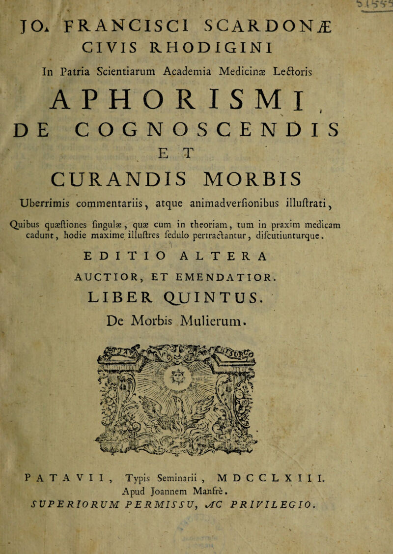 JO. FRANCISC1 SCARDONjE CIVIS RHODIGINI In Patria Scientiarum Academia Medicinas Le&oris A P H O R I S M I t DE COGNOSCENDIS ET CURANDIS MORBIS Uberrimis commentariis, atque animadverfionibus illuftrati, Quibus quaeftiones lingulae, qua» cum in theoriam, tum in praxim medicam cadunt, hodie maxime illuftres fedulo pertractantur, difcutiunturque. EDITIO ALTERA AUCTIOR, ET EMENDATIOR. LIBER QUINTUS. De Morbis Mulierum. • \ _ • ' PATAVII, Typis Seminarii , M D C C L X I I I. Apud Joannem Manfre. SUPERIORUM PERMISSU, PRIVILEGIO.