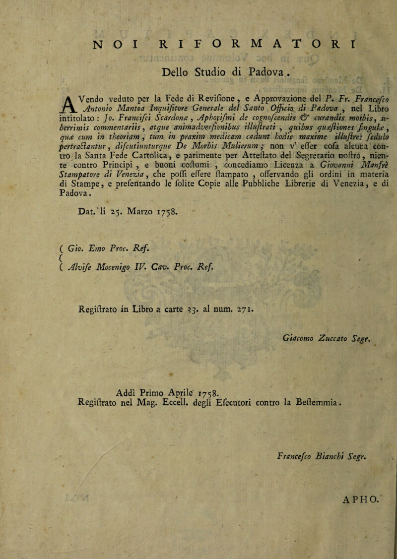 Delio Studio di Padova . A Vendo veduto per la Fede di Revifione, e Approvazione dei P. Fr. Francefco Antonio Mantoa Inquifitore Generale dei Santo Officio di Padova , nel Libro intitolato : Jo. Francifci Scardonx, Aphoxifmi de cognofcendis & curandis morbis, li¬ berrimis commentariis, atque animadverftonibus illujirati , quibus quffiiones fngula, quce cum in theoriam , tum in praxim medicam cadunt hodie maxime illujlres fedulo pertrahantur, difcutiunturque De Morbis Mulierum; non v’ effer cofa alcur.a eon- tro la Santa Fede Cattolica, e parimente per Atteftato dei Segretario noftro, nien- te contro Principi , e buoni coftumi , concediamo Licenza a Giovanni Manfre Stampatore di Venezia, che poffi effere ftampato , offervando gli ordini in materia di Stampe, e prefentando le folite Copie alie Pubbliche Librerie di Venezia, e di Padova. Dat. li 25. Marzo 1758. / ( Gio. Emo Proc. Ref. ( ( Alvife Mocenigo IV. Cav. Proc. Ref. Regiftrato in Libro a carte 33. al num. 271. Giacomo Zuccato Segr. Addi Primo Aprile 1758. Regiftrato nel Mag. Eccell. degli Efecutori contro la Beftemmia. Francefco Bianchi Segr. APHO.