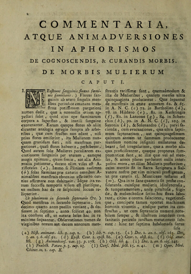 COMMENTARIA, ATQUE ANIMADVERSIONES IN APHORISMOS DE COGNOSCENDIS, & CURANDIS MORBIS. DE MORBIS MULIERUM CAPUT I. \ Pnjlruus /anguinis fluxus foemi- nis familiaris. ) Fluxus fan- guinis ab utero fingulis men- _ h,, fibus periodice emanans men- flruje potiffimum purgationi nomen dedit , quas a nonnullis etiam ap¬ pellari folet , quod ejus ope foeminarum corpora a fuperfluo , & inutili fanguine exonerantur. Earum quoque flores ab aliis dicuntur analogia egregie fumpta ab arbo¬ ribus , quas cum Frudius non edant , nifi prius flores em i feri nt , ita Mulierem nun¬ quam gravidam fleri , nifi menflruas pur¬ gationes , quafi flores habuerit, perhibetur . Quod aurem folas Mulieres peculiarem ex- cretionem fanguinis per uterum , eamque ftruatis rarifllmas funt , quemadmodum & illae de Mulieribus , quarum menfes ultra quinquaginta producantur . Quae leguntur de menftruis in aetate annorum 6z. & 65. in A. N. C. (c) 72. in Bartholino (d), 78. in Hildano (e) , 81. in Kerkringio (/), 82. in Lanzono (g) , 84. in Schen- chio ( h), 90. in A. N. C. (/), 10$. in Saxonia (/£ ) , &Solenandro ( / ) , parvi fa¬ cienda , cum evacuationes , qua ultra fepti- mum feptenarium , aut quinquagefimum quintum annum ut fummum producuntur menfium nomine infigniri nullatenus de¬ beant , fed irregularium, quae a morbo ali¬ quo proficifcuntur, quaque propterea fym- ptomaticiE funt , ac illa qua vel ad men- magis opimam, quam fimia , aut alia Ani- fes, & annos plures perdurant nulla inter- malia patiantur, docere olim vifus eft A- pofita mora, ut illius Mulieris profluvium , riftoteles (a). Immo fi Plinium audimus cujus mentio fit in Sacra Scriptura a Sal- (b) folas faeminasprse cateris omnibus A- vatore noftro per vim miraculi profligatum, nimalibus menflruis obnoxias effe certo cer- nt prae caereris cl. Mauriceau teflatus eft tius affirmare non dubitavit. Idque ita ve- (w). Qua in re fane quamvis fit probe con- rum fucceffu temporis, vifum eft plerifque, fideranda cujufque mulieris idiofyncrafia , ut nullum hac de re fufpicioni locum re¬ liquerint . Ut plurimum in fecundo feptenario &c. ) Quod menftrua in fecundo feptenario , feu decimo quarto anno puellis veniant, & de- fmant in feptimo , anno fcilicet 49. non ita conflans eft, ut natura; lufus hac in re & temperamentum, unde pituitofas , Frigi¬ dae , & melancholica ferius hoc fluxu labo¬ rant, citius e contra falaciores, vegetioref- que , concipere tamen oportet machinam hominis viventis , ejufque partes ita con- ftrucftas , ut cum feptenario numero nota¬ bilem femper , & illuftrem interdum cum minime fequantur. Obfervationes tamen de fanitatis periculo jun&am mutationem fub- virginibus novem aut decem annorum men- eant : hinc ter fentima hebdomada foetus fefe (a) Hijl. animant, lib. 9. cap. 2. (b) lib. 7. cap. 15. (c) Dec. 2. an. I. obf. 165. Dec.r 3. an. 5. 6. obf 91. ( d ) flpiji. Cent. 2. epift. 86. (e) Cent. 2. objl. 61. ( f) Obf. anat. 88. ( g ) Animadverf. var. 33. p. 178. ( h ) Obj. lib. 4. (i ) Dec. 2. an. 6. obf. 145. (k) Pralebi. Patav.p.3. cap. 2$. (1) Con/ Med, feft. 15. n. 41. (m) Oper. Med.