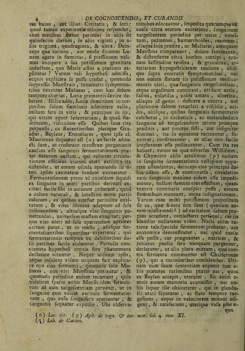 aut illius Civitatis, Stloci: tionibus edoceantur, impedita quacumque ex caufa circa uterum excretione, fan res hujus , quod tamen experientis minime refpondet, cum menftrui fluxus periodus in aliis fit quindecim dierum , in aliis viginti , in a- his triginta, quadraginta, St ultra. Dein¬ ceps qua ratione , aut modo dicamus Lu¬ nam agere in fceminas, fi preflionem veli¬ mus excipere a fua potiflimum gravitate indudtam, qua Maris a;fius a plurimis ex¬ plicatur ? Verum tali hypothefi admifla, ecquis explicare fe pofle credat , quomodo fuppreflis Menftruis, innumeris fymptoma- tibus vexentur Mulieres , cum hasc folum tempore alterius, Luna; prementis fasvire de¬ berent. Hifce adde, Luna; dominium in cor¬ poribus folum fcemineis admittere velle, nullum fere in viris , St prcecipue in iis, qui vitam agunt fedentariam, & quafi fe¬ mineam , ridiculum efie Quibus fane rite perpenfis, ex Recentioribus plerique Gra- afius, Bayleus, Etmullerns , quos ipfe cl. Mauriceau fequutus efi (o) eo facile addu¬ cti funt, ut crederent menfirua: purgationis caufam efie fanguinis fermentationem pra:- ter naturam audiam , qui velocius circula¬ tionem efficiens viarum utevi ext^rra ita diftendat, ut eorum ofcula aperiendo in u- teri ipfius cavitatem tandem exoneretur . Fermentationem porro vi cujufdam liquidi ex fanguine in uteri partibus derivati ex¬ citari facile fibi in animum inducunt, quod a calore naturali, St inteftino motu parti¬ cularum , ex quibus confiat periodice exal¬ tatum , St vires idoneas adeptum ad fefe infinuandum , altiufque vias fanguinis pe¬ netrandas , univerfam mafiam exagitat, per- que vias uteri ad fefe aperiendum aptiores exitum parat , ut in mufio , aliifque fer- •inentefcentibus liquoribus experimur , qui fermentationis tempore ex debilioribus do¬ lii partibus facile elabuntur . Perbelle con¬ cinnata hypothefi omnia fere phaenomena declarare nituntur . Neque arduum ipfis, atque infolens vifum unquam fuit explica¬ re ope ejus fermenti , quomodo folae Mu¬ lieres , non viri Menfirua patiantur r St quomodo periodice eadem recurrant , quia videlicet lpatio unius Menfis idem fermen¬ tum ad eam turgefcentiam pervenit, ut in fanguine eam valeat excitare fermentatio- nem , qua vafa fanguifera aperiantur , St languinis fequatur expuifio . Ubi obferva- (q) Lib. de Catam. excretione, langumem turgefcentem periodice per nares vomi- tum, pulmones, hamiorrhoides, mammas, aliaque loca prodire , ac Mulieres, antequam Menfirua compareant , dolore lancinante, St diftendente circa lumbos corripi , cru¬ rum laflttudine tenfiva , St gravativa, ar¬ teriarum hypogafiricarum tenfione , aliif¬ que fupra enarratis fymptomatibus , nec non eorum fluxum iis potiflimum medica¬ mentis cieri, qute fanguinis turgefcentiam , atque orgafmum concitant, uti funt acria, falitfa, volatilia , valde amara , aloetica, aliaque id genus : deficere e contra , aut plurimum faltem retardari a vifcidis , aci¬ dis, aliifque, quibus fanguinis fermentatio cohibetur , in cacheticis , ac melancholicis fanguine ad turgefcendum minus prompto praeditis , aut penitus fifli , aut infigniter diminui , ita in opinione recreantur , fo¬ ventur, confirmantur , ut alias non facile amplexuros efie polliceantur . Cum ita res habeat, vereor ne qus adverfus Willifium, & Chymicos alibi attulimus (/>) nullum in fanguine fermentationis vefiigium appa¬ rere ofiendentes, deinceps ejus principia du¬ bia adhuc efie, & controverfa , circulatio¬ nem fanguinis maximo eidem efie impedi¬ mento, nullum demum ejus effefrum , quan¬ tumvis connitaris confpici pofle , eorum- flomachum moveant, atque indignationem. Verum cum mihi potiflimum propofitum fit ea, quas fi vera non funt ( qusenam au¬ tem ejufcemodi? ) ad veritatem faltem pro¬ pius accedunt, conjedluris perfequi, curiis blandiar nullatenus video. Nulla enim ra¬ tione talefpeciale fermentum probatur, aut anatomice demonflratur , nec quid caufe efie pofiit, cur prasgnantes , nutrices , & juniores puella: fere nunquam purgentur, declaratur, ut alia plura mittam * qua: con¬ tra fermenta commentus efi Charletonus (<y), qui a curiofioribus confidendus. Uti- nam cum fuam fententiam exponit non a- liis prasterea rationibus prster eas , quas ex Bayleo accepit, uteretur . Sic enim o- mnis eorum memoria evanuiflet , nec no¬ bis liquor ille objiceretur , qui in glandu¬ lis uteri feparatus , ac flato tempore tur- gefcens , atque in velociorem motum adi¬ gens , & rarefaciens, uterique vafa plus as- £luo