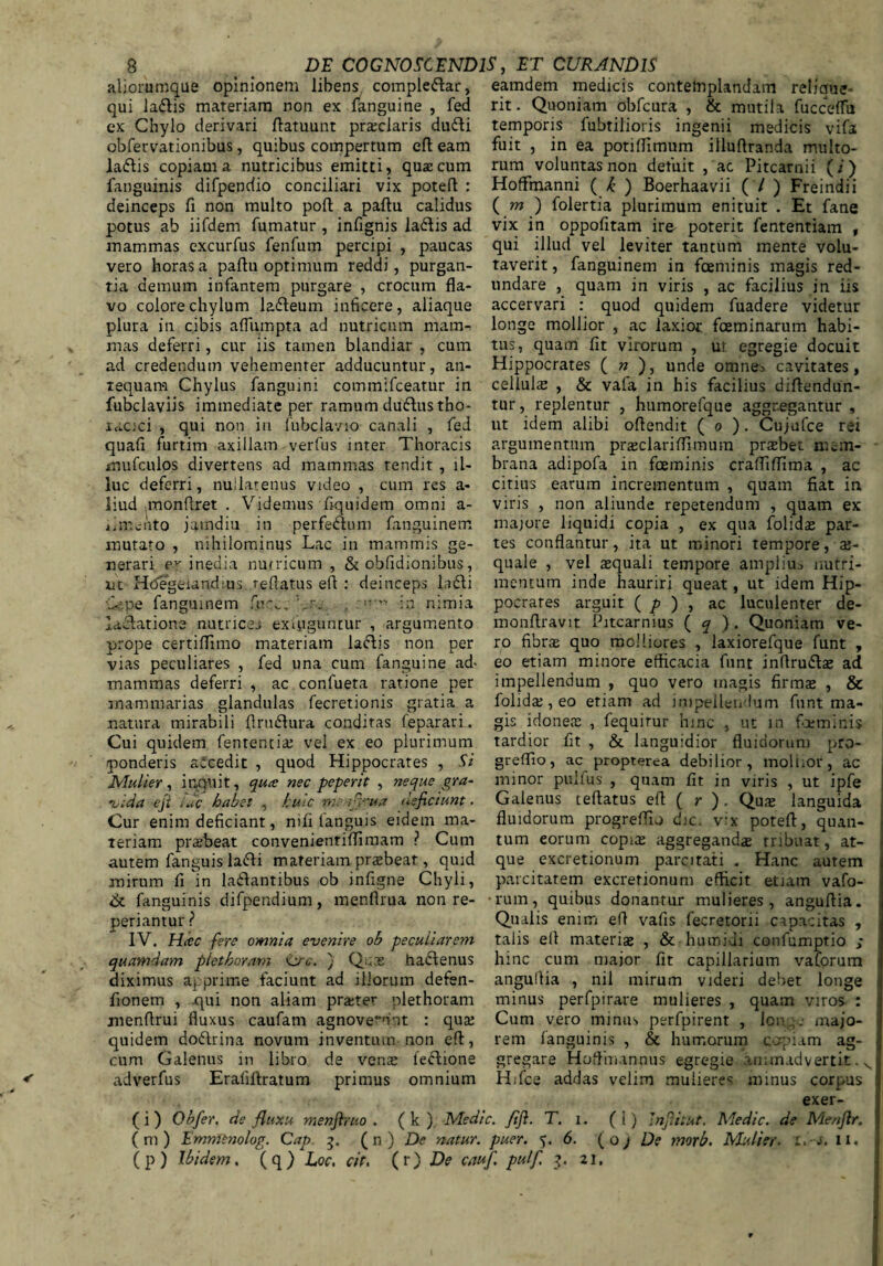 aliorumque opinionem libens complebar, qui labis materiam non ex fanguine , fed ex Chylo derivari ftatuunt prsclaris dubi obfervationibus, quibus compertum efl eam labis copiam a nutricibus emitti, qua;cum fanguinis difpendio conciliari vix poteft : deinceps fi non multo pofi a paftu calidus potus ab iifdem fumatur , infignis labis ad mammas excurfus fenfum percipi , paucas vero horas a pafiu optimum reddi, purgan¬ tia demum infantem purgare , crocum fla¬ vo colore chylum labeum inficere, aliaque plura in cibis aflumpta ad nutricum mam¬ mas deferri, cur iis tamen blandiar , cum ad credendum vehementer adducuntur, an¬ tequam Chylus fanguini commifceatur in fubclaviis immediate per ramum dubus tho- aacici , qui non in lubclavio canali , fed quafi furtim axillam verfus inter Thoracis mufculos divertens ad mammas tendit , il¬ luc deferri, nullatenus video , cum res a- liud monflret . Videmus fiquidem omni a- mento jamdiu in perfebum fanguinem mutato , nihilominus Lac in mammis ge¬ nerari inedia nutricum, & obfidionibus, nt Hdegeundms reflatus efl : deinceps labi L pe fanguinem fucer Lr;. . in nimia ladatione nutrices exiyguncur , argumento prope certiffimo materiam labis non per vias peculiares , fed una cum fanguine ad- mammas deferri , ac confueta ratione per mammarias glandulas fecretionis gratia a natura mirabili flrubura conditas feparari. Cui quidem fentencis vel ex eo plurimum ponderis accedit , quod Hippocrates , Si Mulier, inquit, qua; nec peperit , neque gra¬ vida eji idc habet , huic na fiJ‘ua deficiunt. Cur enim deficiant, nifi fanguis eidem ma¬ teriam praebeat convenientiffimam ? Cum autem fanguis labi materiam praebeat, quid mirum fi in labantibus ob infigne Chyli, & fanguinis difpendium, menflrua non re- periantur ? IV. Hcec fere omnia evenire ob peculiarem quamdam plet horam ij-c. ) Quas habenus diximus apprime faciunt ad iliorum defen- fionem , -qui non aliam prster plethoram menflrui fluxus caufam agnoverunt : qua: quidem dobrina novam inventum non efl, cum Galenus in libro de venae lebione ad verfus' Eraliftratum primus omnium eamdem medicis contemplandam relique- rit. Quoniam obfcura , & mutila fucceffu temporis fubtilioris ingenii medicis vifa fuit , in ea potiflimum illuftranda multo¬ rum voluntas non defuit , ac Pitcarnii (i) Hoffmanni ( k ) Boerhaavii ( / ) Freindii ( m ) folertia plurimum enituit . Et fane vix in oppofitam ire poterit fententiam , qui illud vel leviter tantum mente volu¬ taverit, fanguinem in fceminis magis red¬ undare , quam in viris , ac facilius in iis accervari : quod quidem fuadere videtur longe mollior , ac laxior fceminarum habi¬ tus, quam fit virorum , ut egregie docuit Hippocrates ( n ), unde omnes cavitates, cellula , & vafa in his facilius diftendun- tur, replentur , humorefque aggregantur , ut idem alibi oflendit ( o ). Cujufce rei argumentum prsclariffimum praebet mem¬ brana adipofa in fceminis crafliflima , ac citius earum incrementum , quam fiat in viris , non aliunde repetendum , quam ex majore liquidi copia , ex qua folids par¬ tes conflantur, ita ut minori tempore, ae¬ quale , vel squali tempore amplius nutri¬ mentum inde hauriri queat, ut idem Hip- pocrares arguit ( p ) , ac luculenter de- monflravit Pitcarnius ( q ). Quoniam ve¬ ro fibrae quo molliores , laxiorefque funt , eo etiam minore efficacia funt inflrubae ad impellendum , quo vero magis firmae , & folidae, eo etiam ad impellendum funt ma¬ gis idones , fequirur hinc , ut in foeminis tardior fit , & languidior fluidorum pro- greflio, ac propterea debilior, mollior, ac minor puifus , quam fit in viris , ut ipfe Galenus teftatus efl ( r ) . Qus languida fluidorum progrefTio dic. vix potefi, quan¬ tum eorum copis aggregands tribuat, at¬ que excretionum parcitati . Hanc autem parcitatem excretionum efficit etiam vafo- •rum, quibus donantur mulieres, anguftia. Qualis enim efl vafis fecretorii capacitas , talis efl materis , & humiui confumptio ; hinc cum major fit capillarium vaforum anguflia , nil mirum videri debet longe minus perfpirare mulieres , quam viros : Cum vero minus perfpirent , lon ,. majo¬ rem fanguinis , & humorum capiam ag¬ gregare Hoffimannus egregie animadvertit. s Hifce addas velim mulieres minus corpus exer- (i) Obfier. de fluxu menfimo . ( k ), Medie, fifi. T. i. (i) Jnfiitut. Medie, de Menftr. (m) Emmenolog. Cap 3. (n ) De natur, puer. 6. (o j De nmb. Mulier, i.-s. 11.