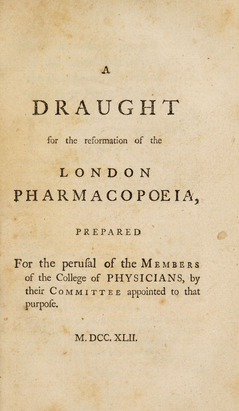 A DRAUGHT v for the reformation of the LONDON PHARMACOPOEIA PREPARED For the perufal of the Members of the College of PHYSICIANS, by their Committee appointed to that purpofe. M. DCC. XLII,