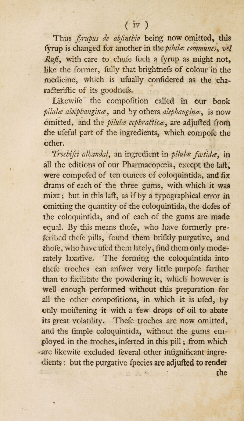 Thus fyrupus de abjinthio being now omitted, this fyrap is changed for another in the pilules communes, vel Rufi, with care to chufe fuch a fyrup as might not, like the former, fully that brightnefs of colour in the medicine, which is ufually confidered as the cha- racfteriftic of its goodnefs. Likewife the compofttion called in our book pilules aloephangina, and by others alephangines^ is now omitted, and the pilules ecphrattic es, are adjufted from the ufeful part of the ingredients, which compofe the other. Trochifci alhandal, an ingredient in pilules feetides, in all the editions of our Pharmacopoeia, except the laft, were eompofed of ten ounces of coloquintida, and fix drams of each of the three gums, with which it was mixt; but in this laft, as if by a typographical error in omitting the quantity of the coloquintida, the dofes of the coloquintida, and of each of the gums are made equal. By this means thofe, who have formerly pre- feribed thefe pills, found them brifkly purgative, and thofe, who have ufed them lately, find them only mode¬ rately laxative. The forming the coloquintida into thefe troches can anfwer very little purpofe farther than to facilitate the powdering it, which however is well enough performed without this preparation for all the other compofitions, in which it is ufed, by only moiftening it with a few drops of oil to abate its great volatility. Thefe troches are now omitted, and the fimple coloquintida, without the gums em¬ ployed in the troches, inferted in this pill; from which are likewife excluded feveral other infignificant ingre¬ dients : but the purgative fpecies are adjufted to render the