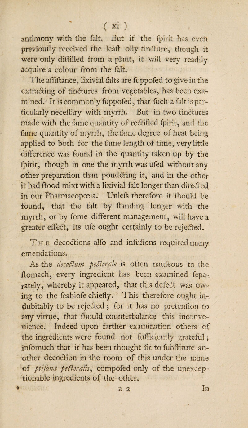 antimony with the fait. But if the fpirit has even previoufly received the leafl oily tindure, though it were only diflilled from a plant, it will very readily acquire a colour from the fait. The affiflance, lixivial falts are fuppofed to give in the extrading of tindures from vegetables, has been exa¬ mined. It is commonly fuppofed, that fuch a fait is par¬ ticularly neceflkry with myrrh. But in two tindures made with the fame quantity of redified fpirit, and the fame quantity of myrrh, the fame degree of heat being applied to both for the fame length of time, very little difference was found in the quantity taken up by the fpirit, though in one the myrrh was ufed without any other preparation than poudefing it, and in the other it had flood mixt with a lixivial fait longer than direded in our Pharmacopoeia. Unlefs therefore it fhould be found, that the fait by {landing longer with the myrrh, or by fome different management, will have a greater effed, its ufe ought certainly to be rejeded. The decodions alfo and infufions required many emendations. As the decoftwn peflorale is often naufeous to the flomach, every ingredient has been examined fepa- rately, whereby it appeared, that this defed was ow¬ ing to the fcabiofe chiefly. This therefore ought in¬ dubitably to be rejeded ; for it has no pretenfion to any virtue, that fhould counterbalance this inconve¬ nience. Indeed upon farther examination others of the ingredients were found not fufficiently grateful; infomuch that it has been thought fit to fubflitute an¬ other decodion in the room of this under the name of ptifana peftoralis, compofed only of the unexcep¬ tionable ingredients of the other.