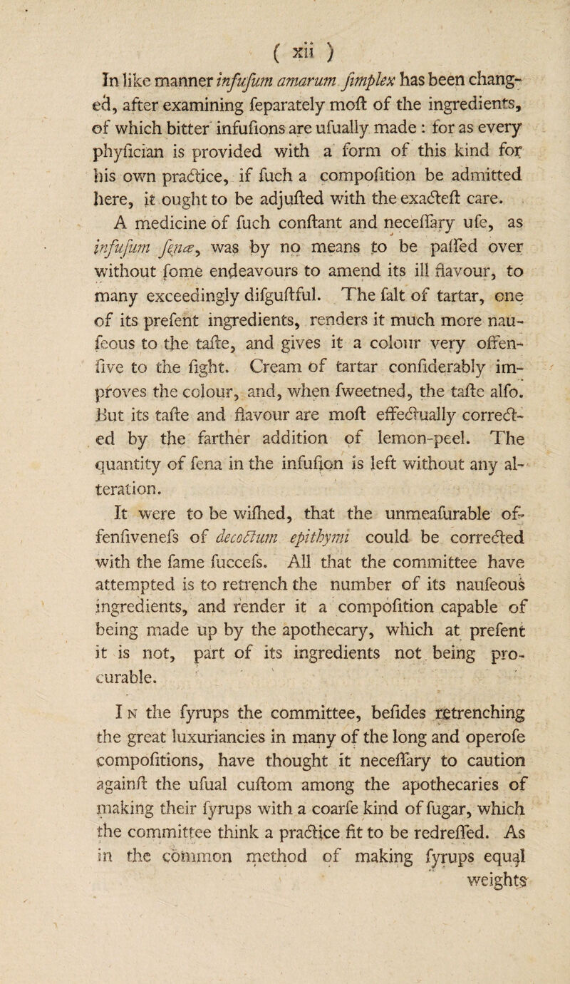 In like manner infufum amarum jimplex has been chang¬ ed, after examining feparately moft of the ingredients, of which bitter infufions are ufually made : tor as every phyfician is provided with a form of this kind for his own practice, if fuch a compofition be admitted here, it ought to be adjufted with the exaCfefl care. A medicine of fuch conftant and neceffary ule, as iftfufum fyuz, was by no means to be paired over without fome endeavours to amend its ill favour, to many exceedingly difguftful. The fait of tartar, one of its prefent ingredients, renders it much more nau- feous to the talle, and gives it a colour very offen- five to the fight. Cream of tartar confiderably im¬ proves the colour, and, when fweetned, the tafte alfo. But its tafte and flavour are moft effectually correct¬ ed by the farther addition of lemon-peel. The quantity of fena in the infufon is left without any al¬ teration. It were to be wifhed, that the unmeafurable off fenfivenefs of deco than epithymi could be corrected with the fame fuccefs. All that the committee have attempted is to retrench the number of its naufeous ingredients, and render it a compofition capable of being made up by the apothecary, which at prefent it is not, part of its ingredients not being pro- curable. I n the fyrups the committee, belides retrenching the great luxuriancies in many of the long and operofe compofitions, have thought it neceffary to caution a gain Pc the ufual cuftom among the apothecaries of making their fyrups with a coarfe kind of fugar, which the committee think a pra&ice fit to be redreffed. As in the common method of making fyrups equal weights