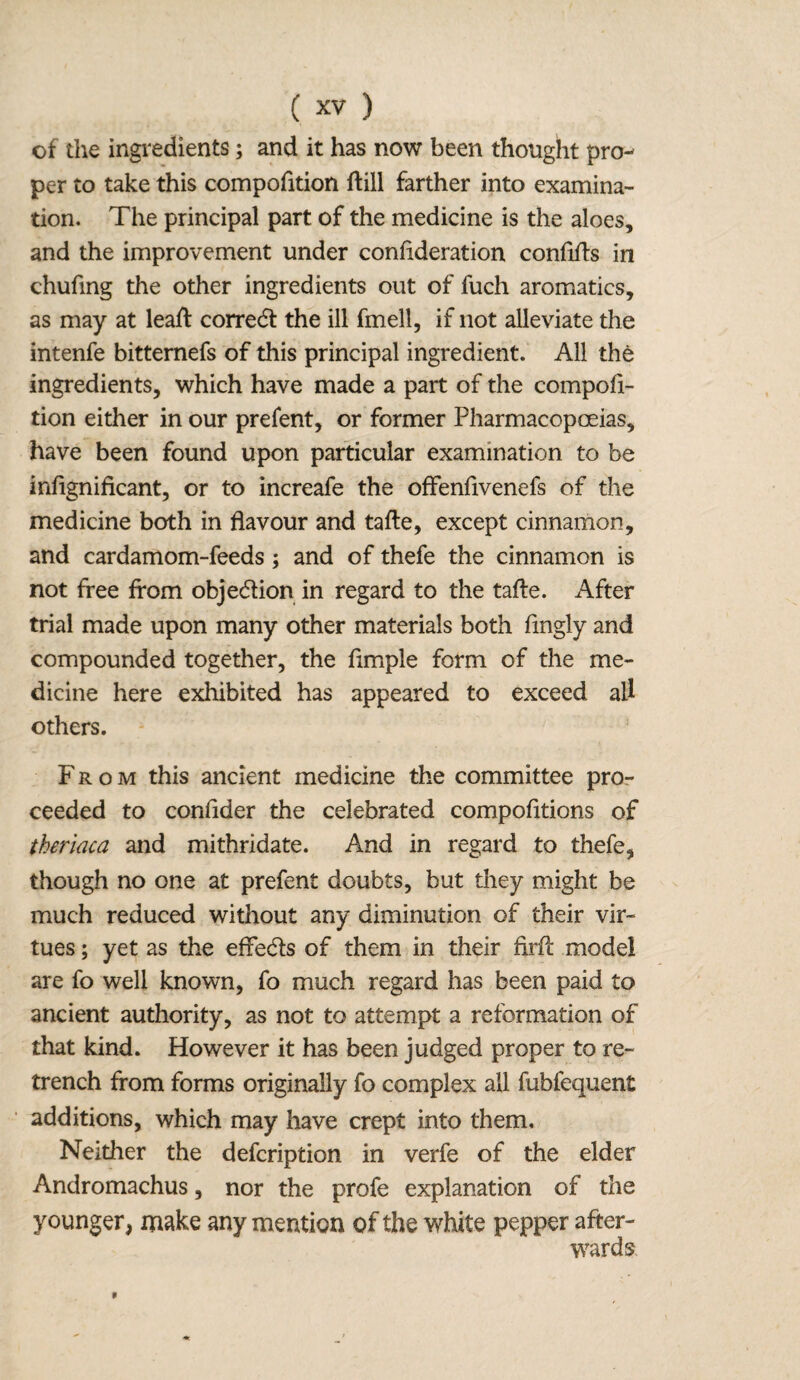 of the ingredients; and it has now been thought pro¬ per to take this compofition flill farther into examina¬ tion. The principal part of the medicine is the aloes, and the improvement under confideration confifts in chufing the other ingredients out of fuch aromatics, as may at leaf! correct the ill fmell, if not alleviate the intenfe bittemefs of this principal ingredient. All the ingredients, which have made a part of the compofi¬ tion either in our prefent, or former Pharmacopoeias, have been found upon particular examination to be infignificant, or to increafe the offenfivenefs of the medicine both in flavour and tafte, except cinnamon, and cardamom-feeds ; and of thefe the cinnamon is not free from obje&ion in regard to the tafte. After trial made upon many other materials both fingly and compounded together, the fimple form of the me¬ dicine here exhibited has appeared to exceed all others. From this ancient medicine the committee pro¬ ceeded to confider the celebrated compofitions of theriaca and mithridate. And in regard to thefe, though no one at prefent doubts, but they might be much reduced without any diminution of their vir¬ tues ; yet as the effeds of them in their firft model are fo well known, fo much regard has been paid to ancient authority, as not to attempt a reformation of that kind. However it has been judged proper to re¬ trench from forms originally fo complex all fubfequent additions, which may have crept into them. Neither the defcription in verfe of the elder Andromachus, nor the profe explanation of the younger, make any mention of the white pepper after¬ wards 9