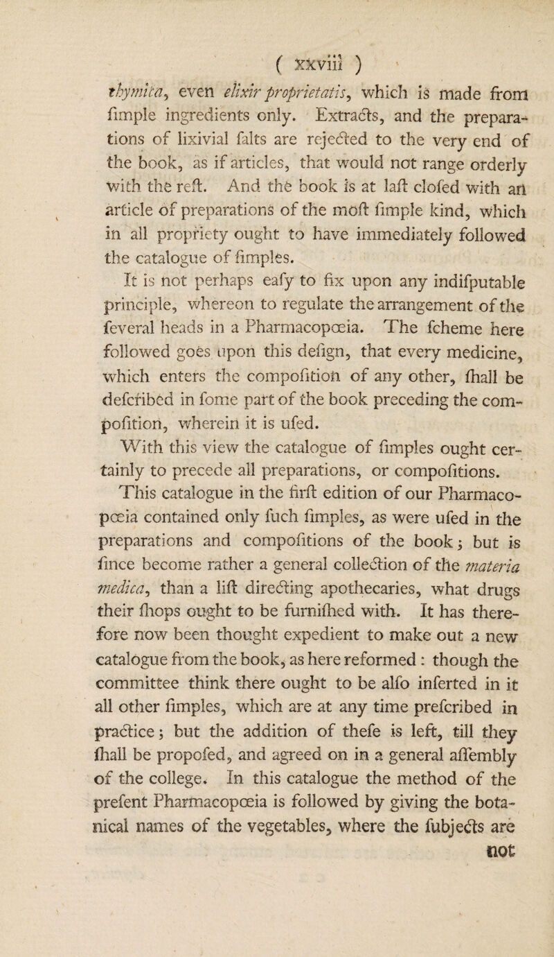 thymitn, even elixir proprietatis, which is made from fimple ingredients only. Extrads, and the prepara¬ tions of iixivia! falts are rejeded to the very end of the book, as if articles, that would not range orderly With the reft. And the book is at lad: clofed with an article of preparations of the molt fimple kind, which in all propriety ought to have immediately followed the catalogue of fimples. It is not perhaps eafy to fix upon any indifputable principle, whereon to regulate the arrangement of the feveral heads in a Pharmacopoeia. The fcheme here followed goes upon this delign, that every medicine, which enters the competition of any other, fhall be defcfibed in fome part of the book preceding the com- pofitiori, wherein it is ufed. With this view the catalogue of fimples ought cer¬ tainly to precede all preparations, or compofitions. This catalogue in the firft edition of our Pharmaco¬ poeia contained only fuch fimples, as were ufed in the preparations and compofitions of the bookj but is fince become rather a general colledion of the materia medica, than a lift direding apothecaries, what drugs their fhops ought to be furnifhed with. It has there¬ fore now been thought expedient to make out a new catalogue from the hook, as here reformed : though the committee think there ought to be alfo inferted in it all other fimples, which are at any time prefcribed in pradice; but the addition of thefe is left, till they fhall be propofed, and agreed on in a general aflembly of the college. In this catalogue the method of the prefent Pharmacopoeia is followed by giving the bota¬ nical names of the vegetables, where the fubjeds are not