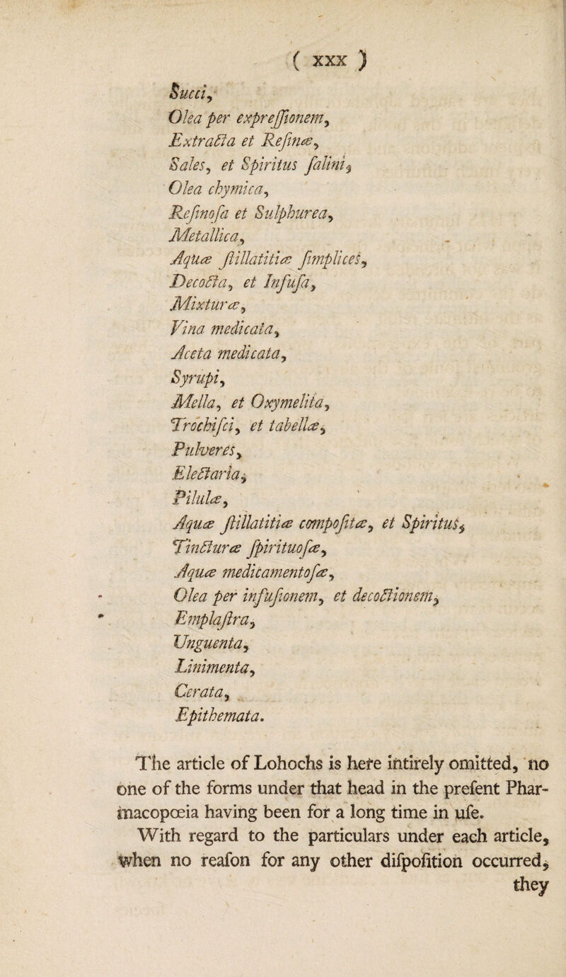 Sued, Oka per exprejjionem, Extrada et Reflate , Sales, et Spiritus falini$ Olea chymica, Refinofa et Sulphur ea. Metallic a, AqUte Jiillatituz fimplices, Deco51 a, et Infuja, Mixture?, Vina medic at a, Aceta medicata, Syrupij Mella, et Oxymelita, Trochifci, tab elite, PulvereSy Eledlaria, Pilule?, Aqute Jlillatitice compofite, et Spiritus, Tindlurte fpirituofee, Aquce medicamentofee, 0/^7 per infuftonem, et decodlionsm, Emplajlra, Unguenta, Linimenta, Cerata, Epithemata. The article of Lohochs is hefe intirely omitted, no one of the forms under that head in the prefent Phar¬ macopoeia having been for a long time in ufe. With regard to the particulars under each article, when no reafon for any other difpofition occurred, they