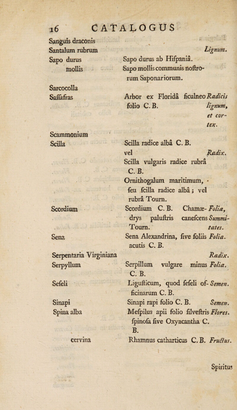 / 16 CATALOGUS Sanguis draconis Santalum rubrum Sapo durus mollis Sarcocolla Safiafras Scammonium Scilla Lignum» Sapo durus ab Hifpania. Sapo mollis communis noftrO- rum Saponariorum. Arbor ex Florida ficulneo Radicis folio C.B. lignum y et cor¬ tex. Scilla radice alba C B. vel Radix. Scilla vulgaris radice rubra C. B. Ornithogalum maritimum, * feu fcilla radice alba; vel rubra Tourn. Scordium Scordium C. B. Chamas- Folia, drys paluilris canefcens Summit- Tourn. tates. Sena Sena Alexandria, five foliis Folia. acutis C. B. Serpentaria Virginiana Serpyllum Sefeli Sinapi Spina alba ' . cervma Radix. Serpillum vulgare minus Folia. C. B. Ligufiicum, quod fefeli of-Semen. ficinarum C. B, Sinapi rapi folio C. B. Semen. Mefpilus apii folio filveftris Flores. fpinofa five Cxyacantha C. B. Rbamnus catharticus C. B. Frufius. Spiritus