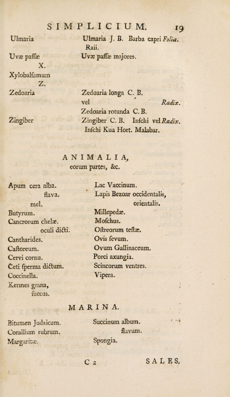 Uv^ paffe S I M P L I C I U M. 19 Raii. Uvse pafTae majores. X. Xylobalfamum. Z. Zedoaria Zingiber Zedoaria Ionga C. B. r vel Radix, Zedoaria rotunda C. B. Zingiber C. B. Infchi vel Radix. Infchi Kua Hort. Malabar. A N I M A L I A, eorum partes. &c. Apum cera alba. flava. mel. Butyrum. Cancrorum chelae. oculi di&i. Cantharides. Caftoreum. Cervi cornu. Ceti fperma di&um. Coccinella. Kermes grana, fuccus. M A Bitumen Judaicum. Corallium rubrum. Margaritae. Lac Vaccinum. Lapis Bezoar occidentals, orientalis. Millepedae. Mofchus. Oftreorum tellae. Ovis fevum. Ovum Gailinaceum. Porci axungia. Scincorum ventres. Vipera. RINA. Succinum album. flavum. Spongia.