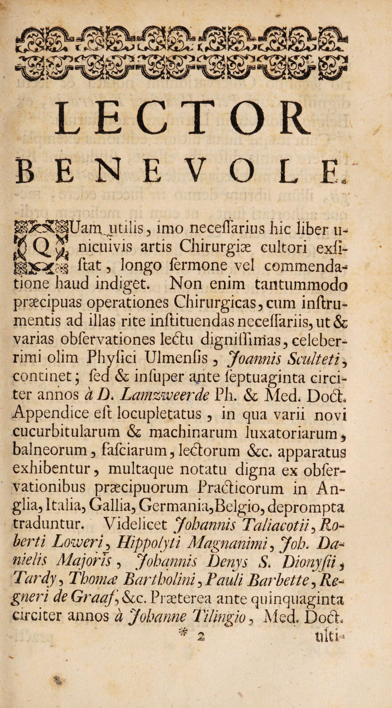 LECTOR BENEVOLE JJtilis, imo neceifarius hic liber u- &amp; QX nicuivis artis Chirurgiae cultori exli- Itat, longo lermone vel commenda¬ tione haud indiget. Non enim tantummodo praecipuas operationes Chirurgicas, cum inftru- mentis ad illas rite inftituendas necellariis, ut &amp; varias obfervationes lehtu digniffirrias, celeber¬ rimi olim Phylici Ulmenlis , Joannis Satit et i, concinet; fed &amp; infuper ante feptuaginta circi¬ ter annos a D. Lamzweerde Ph. &amp; Med. Docb Appendice eft locupletatus, in qua varii novi cucurbitularum &amp; machinarum luxatoriarum, balneorum, (afciarum,lectorum &amp;c, apparatus exhibentur, multaque notatu digna ex obfer- vationibus praecipuorum Practicorum in An- glia, Italia, Gallia, Germania,Belgio, deprompta traduntur. Videlicet Jobannis Taliacotii, Ro- berti LoweriHippolyti Magnanimi, Joh. Da- nielis Majoris, jobannis Denys S, Dionyfii, Tardy, Thonue Bartholini, Pauli Barbette, Re- gneri deGraaJ,&amp;cc.Praeterea ante quinquaginta circiter annos d 'Johanne THingio, Med. Doeh * 2 ulti-