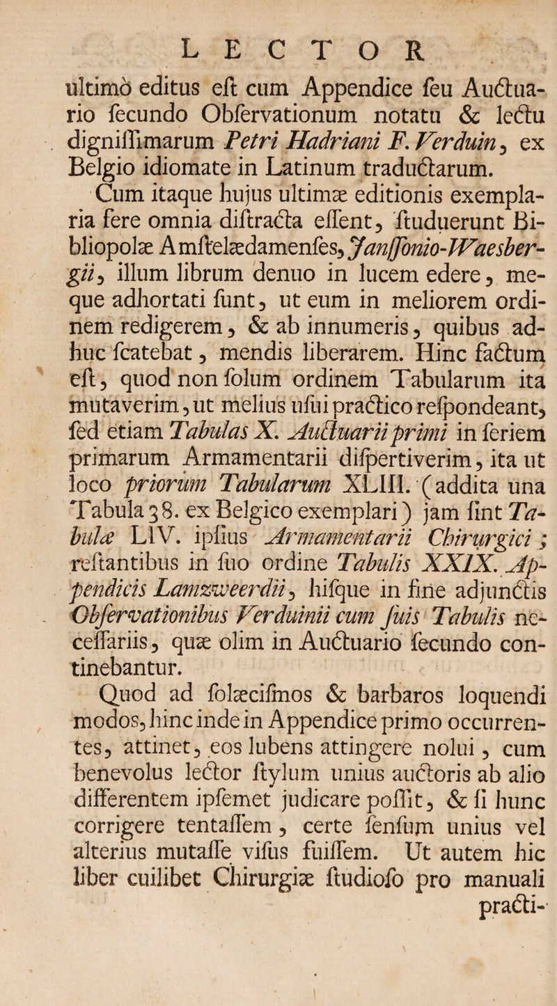 ultimo editus eft cum Appendice feu Audtua- rio fecundo Obfervationum notatu &amp; lectu dignilTimarum Petri Hadriani F. Ferduin, ex Belgio idiomate in Latinum traductarum. Cum itaque hujus ultima; editionis exempla¬ ria fere omnia diffracta eifent, ftuduerunt Bi¬ bliopolae A mftelaedamenfes, JanjJonio-Waesber- gii, illum librum denuo in lucem edere, me- que adhortati funt, ut eum in meliorem ordi¬ nem redigerem, &amp; ab innumeris, quibus ad¬ huc fcatebat, mendis liberarem. Hinc fadtum eft, quod non folum ordinem Tabularum ita mutaverim, ut melius ufui practico relpondeant, fed etiam Tabulas X. Authiarii. primi in feriem primarum Armamentarii dilpertiverim, ita ut loco priorum Tabularum XLII1. (addita una Tabula 3 8. ex Belgico exemplari) jam fint Ta- bula L1V. iplius Armamentarii Chiriirgici ; reftantibus in fuo ordine Tabulis XXIX. Ap¬ pendicis Lamzweerdii, hifque in fine adjunctis Objhrvationibus Ferduinii cum Jitis Tabulis ne- ceftariis, quae olim in Audtuario fecundo con¬ tinebantur. Quod ad folaecifmos &amp; barbaros loquendi modos, hinc inde in Appendice primo occurren¬ tes, attinet, eos lubens attingere nolui, cum benevolus le&amp;or ftylum unius auctoris ab alio differentem ipfemet judicare poflit, &amp; fi hunc corrigere tentaflem, certe fenfum unius vel alterius mutafle vifus fuiflem. Ut autem hic liber cuilibet Chirurgiae ftudiofo pro manuali