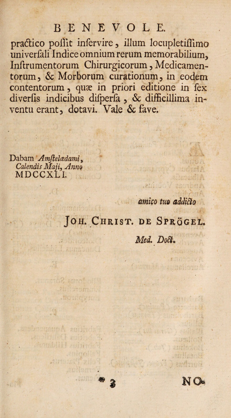 BENEVOLE. pra&amp;ico pollit infervire, illum locupletiffimo univerfali Indice omnium rerum memorabilium, Inftrumentorum Chirurgicorum, Medicamen¬ torum, &amp; Morborum curationum, in eodem contentorum, quae in priori editione in fex diverfis indicibus difperfa, &amp; difficillima in¬ ventu erant, dotavi. Vale &amp; fave. Dabam Amjlelcedami, Calendis Maji, Anno MDCCXLI. * ^ C«' i. r ? t\ amico tuo additio Joh. Christ. de Sprogel. Med. DocL NO