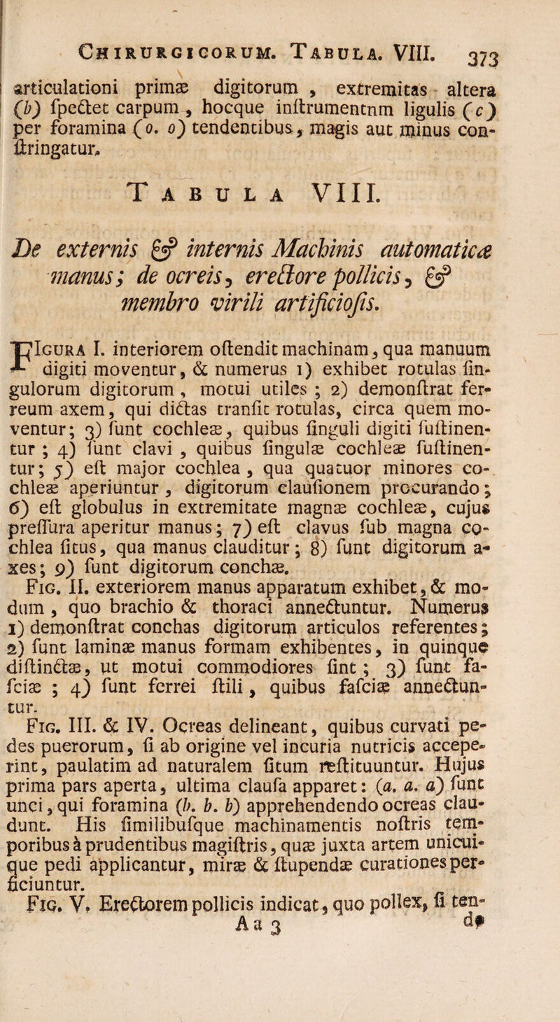 : articulationi primas digitorum , extremitas altera (b) fpe&et carpum , hocque inftrumentnm ligulis (c) per foramina (0. 0) tendentibus, magis aut minus con¬ fringatur. Tabula VIII. De externis & internis Machinis automatica manus; de ocreis, erectore pollicis, £5? membro virili artificiofis. FIgura I. interiorem oftendit machinam, qua manuum digiti moventur, & numerus i) exhibet rotulas fin- gulorum digitorum, motui utiles ; 2) demonftrat fer¬ reum axem, qui didtas traniit rotulas, circa quem mo¬ ventur; 3) funt cochlese, quibus Unguli digiti fuftinen- tur ; 4) funt clavi , quibus lingulse cochleae fuftinen- tur; eft major cochlea, qua quatuor minores co¬ chleae aperiuntur , digitorum claufionem procurando; 6) eft globulus in extremitate magnae cochleae, cujus preflura aperitur manus; 7) eft clavus fub magna co¬ chlea fitus, qua manus clauditur; 8) funt digitorum a- xes; 9) funt digitorum conchae. Fig. II. exteriorem manus apparatum exhibet, & mo¬ dum , quo brachio & thoraci anneCtuntur. Numerua 1) demonftrat conchas digitoruip articulos referentes; 2) funt laminae manus formam exhibentes, in quinque diftinblae, ut motui commodiores fint; 3) funt fa- fciae ; 4) funt ferrei ftili, quibus fafciae annectun¬ tur. Fig. III. & IV. Ocreas delineant, quibus curvati pe¬ des puerorum, (i ab origine vel incuria nutricis accepe¬ rint, paulatim ad naturalem fitum reftituuntur. Hujus prima pars aperta, ultima claufa apparet: (a. a. a) funt unci, qui foramina (/;. b. b) apprehendendo ocreas clau¬ dunt. His fimilibufque machinamentis noftris tem¬ poribus a prudentibus magiftris, quas juxta artem unicui¬ que pedi applicantur, mirse &ftupendae curationes per¬ ficiuntur. Fig. V. EreCtorem pollicis indicat, quo pollex, II ten- A a 3 d?