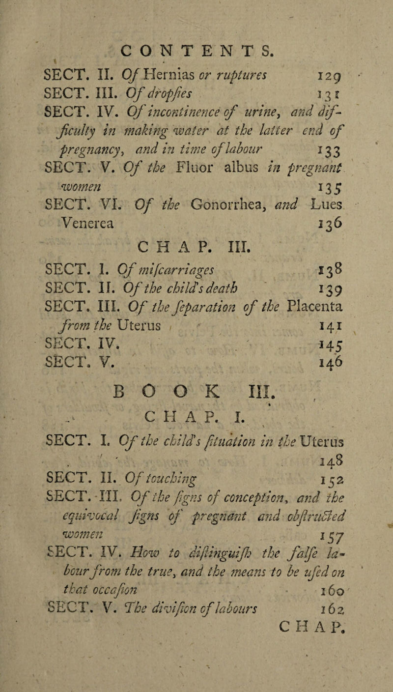 % SECT. II. Of Hernias or ruptures 129 SECT. III. Of dr of fies ‘ 1.31 SECT. IV. Of incontinence of urine, and dif¬ ficulty in making water at the latter end of pregnancy, and in time of labour 133 SECT. V. Of the Fluor albus in pregnant women 135 SECT. VI. Of the Gonorrhea, and Lues Venerea 136 CHAP. III. SECT. 1. Of mi (carriages $38 SECT. If. Of the childs death 139 SECT. III. Of the feparation of the Placenta from the Uterus » 141 SECT. IV. . '■ 145 SECT. V. 146 BOOK III. C H A P. I. SECT. L Of the child's filiation in the Uterus 14S SECT. II. Of touching 1^2 SECT. TIL Of the fgns of conception, and the equivocal figns of pregnant and obf nidied women iqj SECT. IV. How to dijiinguifi the falfe la¬ bour from the true, and the means to be nfed on that occafion ' * 160' SECT. V. The divifion of labours 162 CHAP.