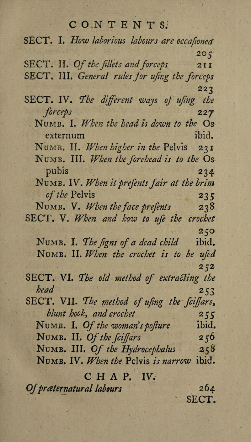 C O.N TENTS. • t- » / \ « « 1 SECT. I. How laborkus labours are occafonea 20 5 SECT. II. Of the fillets and forceps 211 SECT. III. General rules Jor ufing the forceps 223 SECT. IV. 5the different ways of ufing the forceps 227 Numb. I. When the head is down to the Os externum ibid. Numb. II. When higher in the Pelvis 231 Numb. III. When the forehead is to the Os pubis 234 Numb. IV. When itprefents fair at the brim of the Pelvis 235 Numb. V. When the face prefents 238 SECT. V. When and how to ufe the crochet 25° Numb. I. The figns of a dead child ibid. Numb. II. When the crochet is to be ufed 252 SECT. VI. The old method of extracting the head 253 SECT. VII. The method of ufing the fcifiars&gt; blunt hook, and crochet 255 Numb. I. Of the woman spofiure ibid. Numb. II. Ofthefcifars 256 Numb. III. Of the Hydrocephalus 238 Numb. IV. When the Pelvis is narrow ibid. CHAP. IV; Ofpraternatural labours 264 SECT.