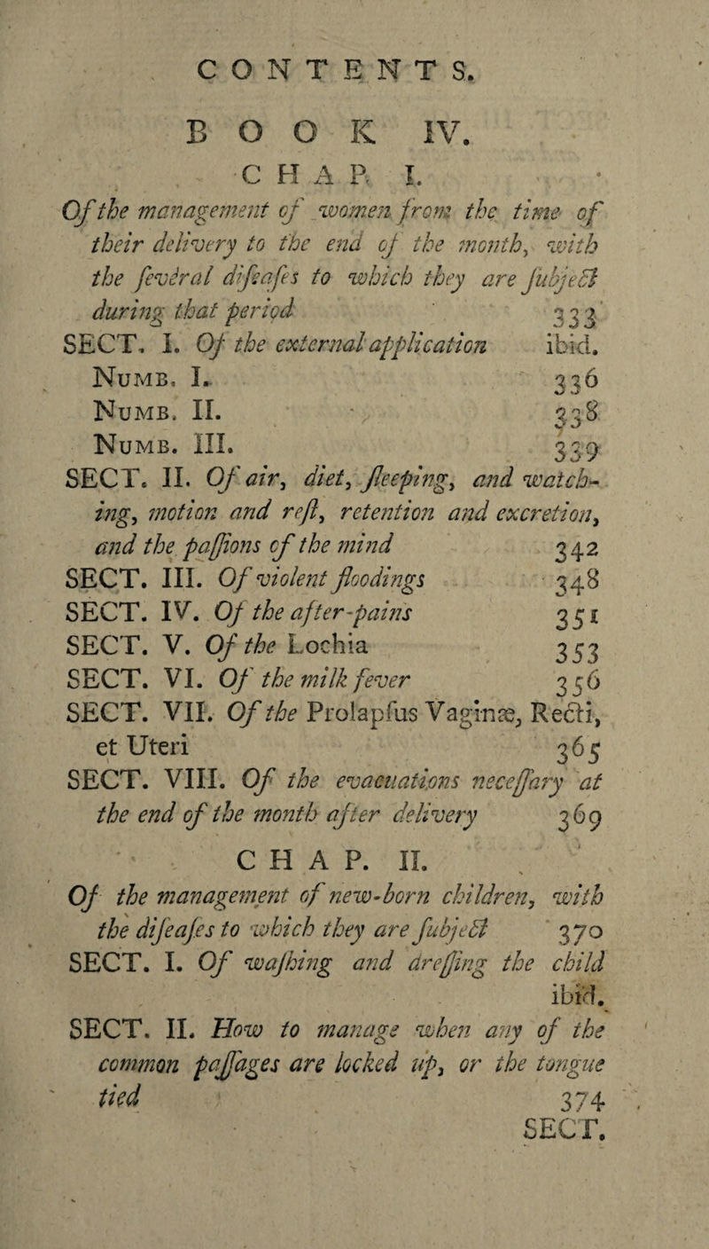 B O O K IV. C H A R l. Of the management of women from the time of their delivery to the end of the months with the feviral dijidfes to which they are Jubjecl during that period 333/ SECT, I. Of the external application ibid. Numb, L  336 Numb. II. f 338 Numb. III. 339 SECT. II. Of air, diet, Jleeplng, and watch- ing&gt; motion and reft, retention and excretion, and the pafjions of the mind 342 SECT. III. Of violent floodings 348 SECT. IV Of the after fains 351 SECT. V. Of the Lochia 353 SECT. VI. Of the milk fever 356 SECT. VII. Of the Prolap fus Vaginae, Refti-, et Uteri 365 SECT. VIII. Of the evacuations neceffary at the end of the ?nonth after delivery 369 CHAP. II. Of the management of new-born children, with the difeafes to which they are fubjedl 370 SECT. I. Of wajhing and dreffmg the child ibid. SECT. II. How to manage when any of the common pnjfages are locked uf&gt; or the tongue tied 374