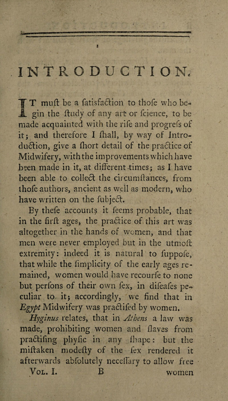 t.. A* INTRODUCTION. IT mu ft be a fatisfaftion to thofe who be¬ gin the ftudy of any art or fcience, to be made acquainted with the rife and prog refs of it; and therefore I (hall, by way of Intro- dudtion, give a fliort detail of the praftice of Midwifery, with the improvements which have been made in it, at different-times; as I have been able to collect the circumftances, from thofe authors, ancient as well as modern, who have written on the fubject. By thefe accounts it feems probable, that in the firft ages, the practice of this art was altogether in the hands of women, and that men were never employed but in the utmoff extremity: indeed it is natural to fuppofe, that while the fimplicity of the early ages re¬ mained, women would have recourfe to none but perfons of their own fex, in difeafes pe¬ culiar to it; accordingly, we find that in Egypt Midwifery was praclifed by women. Hyginus relates, that in Athens a law was made, prohibiting women and Oaves from pradfifing pbyfic in any fhape: but the miftaken modefty of the fex rendered it afterwards abfolutely neceffary to allow free Vol. I. B women