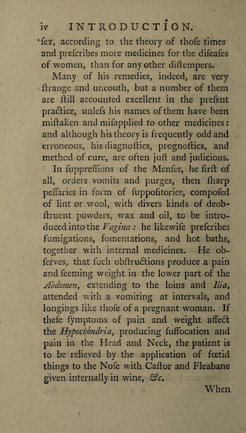 Tex, according to the theory of thofe times and prefcribes more medicines for the difeafes of women, than for any other diftempers. Many of his remedies, indeed, are very ftrange and uncouth, but a number of them are ftill accounted excellent in the prefent pradtice, unlefs his names of them have been miftaken and mifapplied to other medicines: and although his theory is frequently odd and erroneous, his diagnoftics, progtioftics, and method of cure, are often juft and judicious. In fupprefiions of the Menfes, he firft of all, orders vomits and purges, then (harp peffaries in form of fuppofitories, compofed of lint or wool, with divers kinds of deob- ftruent powders, wax and oil, to be intro¬ duced into the Vagina : he likewife prefcribes fumigations, fomentations, and hot baths, together with internal medicines. He ob- ferves, that fuch obflrufHons produce a pain and feeming weight in the lower part of the Abdomen, extending to the loins and Ilia, attended with a vomiting at intervals, and longings like thofe of a pregnant woman. If thefe fymptoms of pain and weight affect the Hypochondria, producing fuffocation and pain in the Head and Neck, the patient is to be relieved by the application of foetid things to the Nofe with Caftor and Fleabane given internally in wine, &amp;c. When