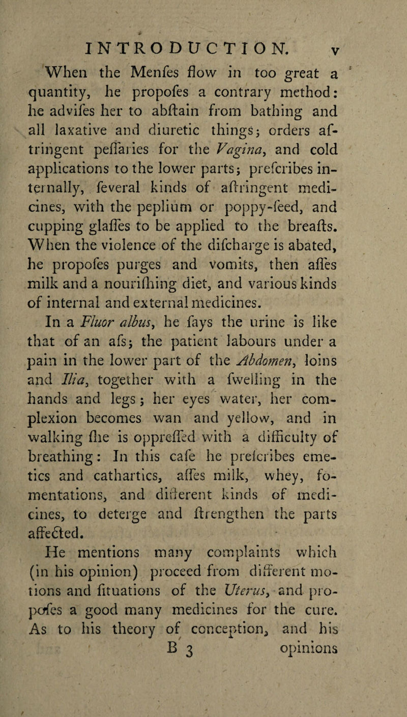 When the Menfes flow in too great a quantity, he propofes a contrary method: he advifes her to abftain from bathing and all laxative and diuretic things; orders af- tringent pefi'aiies for the Vagina, and cold applications to the lower parts; prefcribes in¬ ternally, feveral kinds of aflringent medi¬ cines, with the peplium or poppy-feed, and cupping glafles to be applied to the breafts. When the violence of the difcharge is abated, he propofes purges and vomits, then afies milk and a nourishing diet, and various kinds of internal and external medicines. In a Fluor albus, he fays the urine is like that of an afs; the patient labours under a pain in the lower part of the Abdomen, loins and Ilia, together with a fwelling in the hands and legs; her eyes water, her com¬ plexion becomes wan and yellow, and in walking She is opprefled with a difficulty of breathing: In this cafe he prelcribes eme¬ tics and cathartics, affes milk, whey, fo¬ mentations, and different kinds of medi¬ cines, to deterge and Strengthen the parts affedted. He mentions many complaints which (in his opinion) proceed from different mo¬ tions and fituations of the Uterus, and pro- pcffes a good many medicines for the cure. As to his theory of conception^ and his B 3 opinions