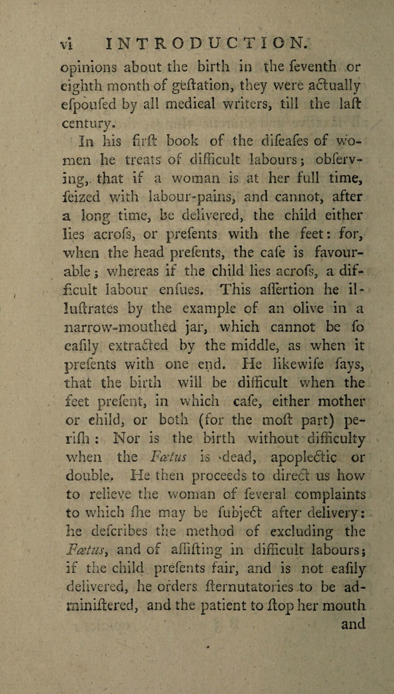 opinions about the birth in the feventh or eighth month of geftation, they were actually efpoufed by all medical writers, till the laft century. In his firft book of the difeafes of wo¬ men he treats of difficult labours; obferv- ing,. that if a woman is at her full time, feized with labour-pains, and cannot, after a long time, be delivered, the child either lies acrofs, or prefents with the feet; for, when the head prefents, the cafe is favour¬ able ; whereas if the child lies acrofs, a dif¬ ficult labour enfues. This aflertion he il- luftrates by the example cf an olive in a narrow-mouthed jar, which cannot be fo eafily extracted by the middle, as when it prefents with one end. He like wife fays, that the birth will be difficult when the i feet prelent, in which cafe, either mother or child, or both (for the moil part) pe¬ ril!) : Nor is the birth without difficulty when the Foetus is ‘dead, apoplectic or double. He then proceeds to diredt us how to relieve the woman of feveral complaints to which fhe may be fubjeft after delivery: he defcribes the method of excluding the Foetus, and of affifting in difficult labours; if the child prefents fair, and is not eafily delivered, he orders fternutatories to be ad- rniniflered, and the patient to flop her mouth and