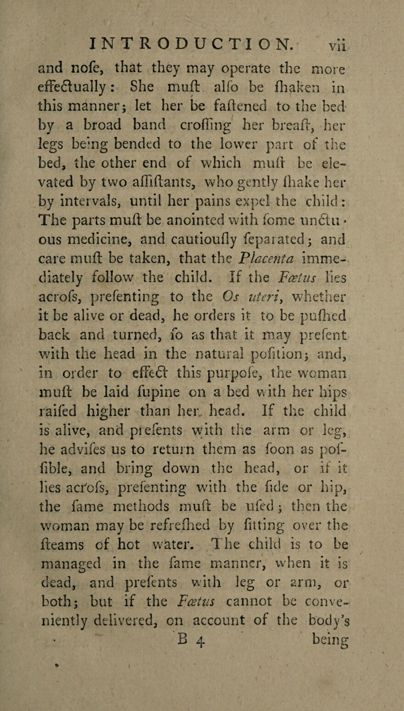 and nofe, that they may operate the more efFeftually: She muft alfo be fhaken in this manner; let her be fattened to the bed by a broad band eroding her bread-, her legs being bended to the lower part of the bed, the other end of which mud be ele¬ vated by two afliftants, who gently lhake her by intervals, until her pains expel the child: The parts muft be anointed with feme un6tu * ous medicine, and cautioufly feparated; and care muft be taken, that the Placenta imme¬ diately follow the child. If the Foetus lies acrofs, prefenting to the Os uteri, whether it be alive or dead, he orders it to be pufhed back and turned, fo as that it may prefent with the head in the natural pofition; and, in order to effeff this pur pole, the woman muft be laid fupine on a bed with her hips raifed higher than her. head. If the child is alive, and prefents with the arm or leg, he advifes us to return them as foon as pof- fible, and bring down the head, or if it lies a clefs, prefenting with the fide or hip, the fame methods muft be ufed; then the woman may be refreshed by fitting over the fleams of hot water. The child is to be managed in the fame manner, when it is dead, and prefents with leg or arm, or both; but if the Foetus cannot be conve¬ niently delivered, on account of the body's B 4 being