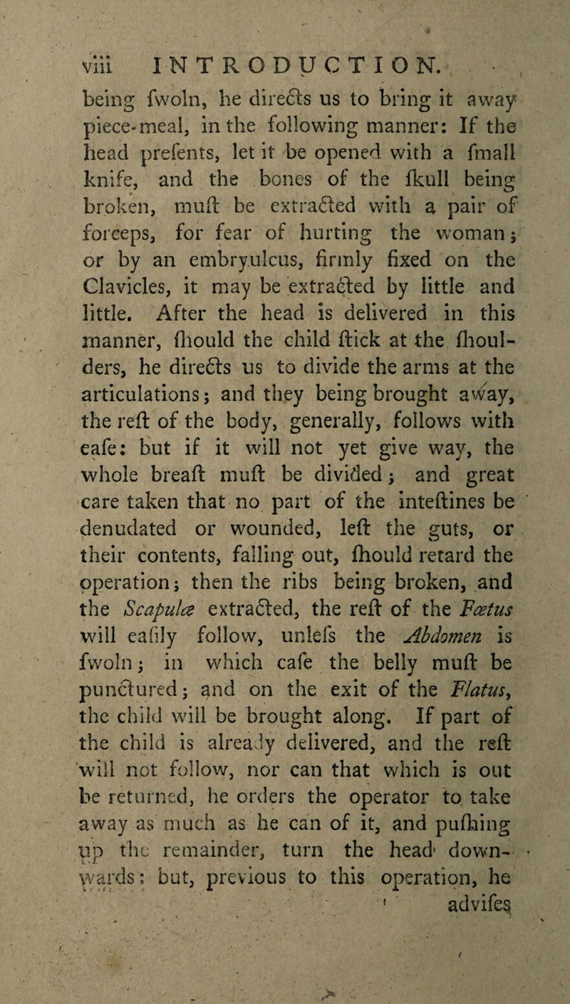 v being fwoln, he directs us to bring it away piece-meal, in the following manner: If the head prefents, let it he opened with a fmall knife, and the bones of the fkull being broken, muft be extra&amp;ed with a pair of forceps, for fear of hurting the woman ; or by an embry.ulcus, firmly fixed on the Clavicles, it may be extracted by little and little. After the head is delivered in this manner, (liquid the child ftick at the fhoul- ders, he direfts us to divide the arms at the articulations; and they being brought away, the reft of the body, generally, follows with eafe: but if it will not yet give way, the whole breaft niuft be divided; and great care taken that no part of the inteftines be denudated or wounded, left the guts, or their contents, falling out, fhould retard the operation; then the ribs being broken, and the Scapulce extradted, the reft of the Foetus will eafily follow, unlefs the Abdomen is fwoln; in which cafe the belly muft be punctured; and on the exit of the Flatus, the child will be brought along. If part of the child is already delivered, and the reft will not follow, nor can that which is out be returned, he orders the operator to take away as much as he can of it, and puftiing up the remainder, turn the head down- wards : but, previous to this operation, he . • 1 advife§