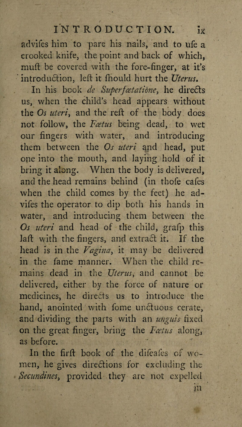 advifes him to pare his nails, and to ufe a crooked knife, the point and back of which, muft be covered with the fore-finger, at it's introduction, left it fhould hurt the Uterus. In his book de Superfoetati'one, he diredts us, when the child’s head appears without the Os uteri, and the reft of the body does not follow, the Foetus being dead, to wet our fingers with water, and introducing them between the Os uteri and head, put one into the mouth, and laying hold of it bring it along. When the body is delivered, and the head remains behind (in thofe cafes when the child comes by the feet) he ad- vifes the operator to dip both his hands in water, and introducing them between the Os uteri and head of the child, grafp this Jaft with the fingers, and extradl it. If the head is in the Vagina, it may be delivered in the fame manner. When the child re¬ mains dead in the Uterus, and cannot be delivered, either by the force of nature or medicines, he direfts us to introduce the hand, anointed with fome unCtuous cerate, and dividing the parts with an unguis fixed on the great finger, bring the Foetus along, as before. In the firft book of the difeafes of wo¬ men, he gives directions for excluding the Secundinesy provided they are not expelled