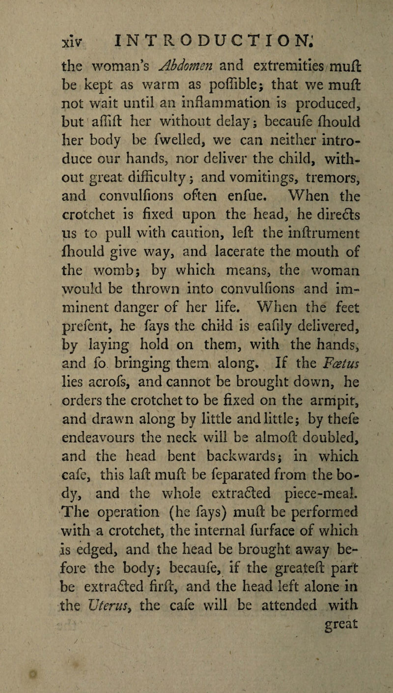 the woman’s Abdomen and extremities muft be kept as warm as poffible; that we muft not wait until an inflammation is produced, but afiift her without delay; becaufe fhould her body be fwelled, we can neither intro¬ duce our hands, nor deliver the child, with¬ out great difficulty; and vomitings, tremors, and convulfions often enfue. When the crotchet is fixed upon the head, he directs us to pull with caution, left the inftrument fhould give way, and lacerate the mouth of the womb; by which means, the woman would be thrown into convulfions and im¬ minent danger of her life. When the feet prefent, he fays the child is eafily delivered, by laying hold on them, with the hands, and fo bringing them along. If the F&amp;tus lies acrofs, and cannot be brought down, he orders the crotchet to be fixed on the armpit, and drawn along by little and little; by thefe endeavours the neck will be almoft doubled, and the head bent backwards; in which cafe, this laft muft be feparated from the bo¬ dy, and the whole extrafted piece-meal. The operation (he fays) muft be performed with a crotchet, the internal furface of which is edged, and the head be brought away be¬ fore the body; becaufe, if the greateft part be extracted firft, and the head left alone in the Uterus, the cafe will be attended with great /v s. ' v' ' -JL