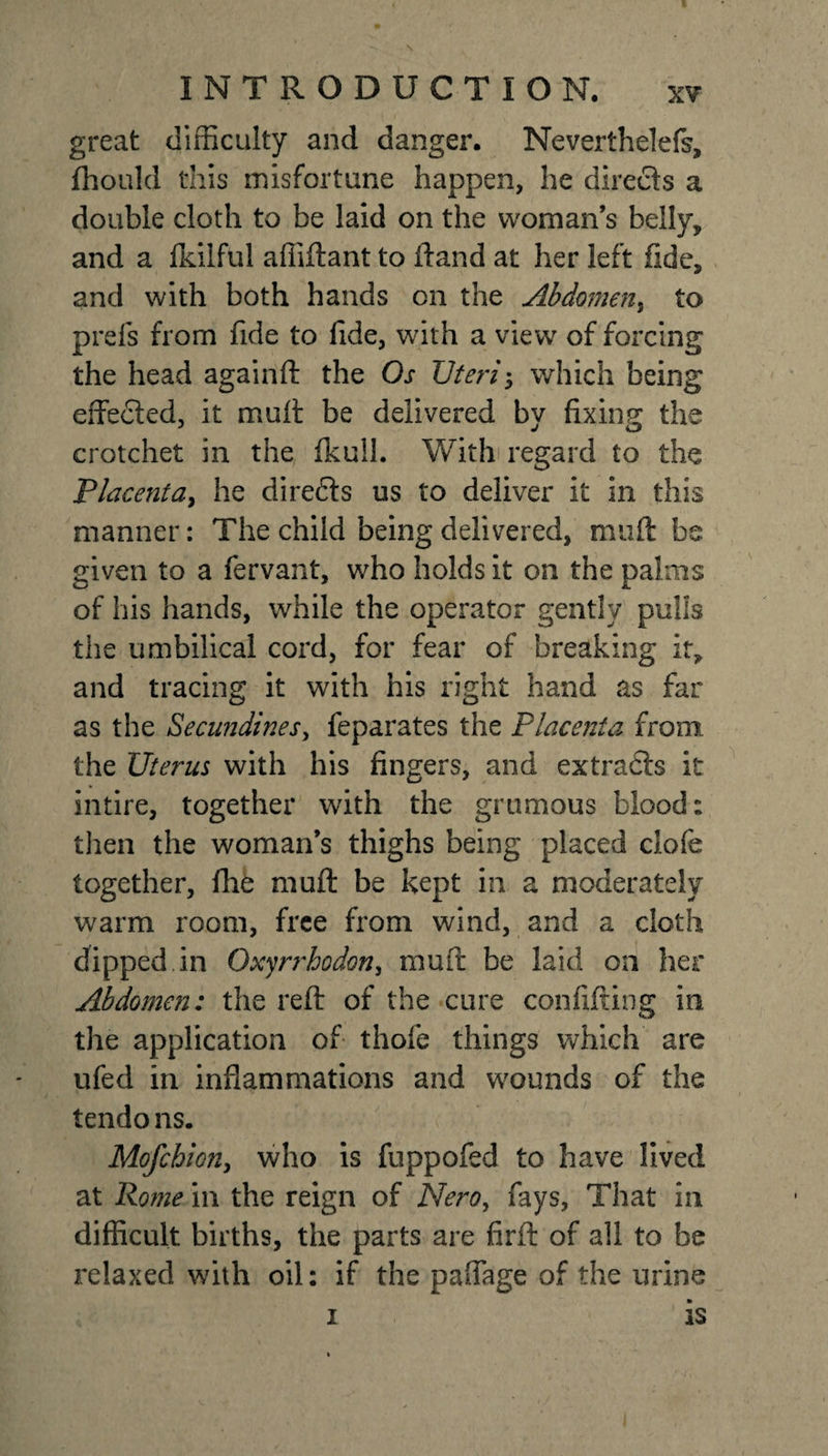 great difficulty and danger. Nevertheless, fhould this misfortune happen, he directs a double cloth to be laid on the woman’s belly, and a fkilful affiftant to (land at her left fide, and with both hands on the Abdomen, to prefs from fide to fide, with a view of forcing the head againft the Os TJteri; which being effected, it muff be delivered by fixing the crotchet in the fkull. With regard to the Placenta, he directs us to deliver it in this manner: The child being delivered, muff be given to a fervant, who holds it on the palms of his hands, while the operator gently pulls the umbilical cord, for fear of breaking it, and tracing it with his right hand as far as the Secundines, feparates the Placenta from the Uterus with his fingers, and extradls it intire, together with the grumous blood: then the woman’s thighs being placed clofe together, fhe muff be kept in a moderately warm room, free from wind, and a cloth dipped in Oxyrrhodon, muff be laid on her Abdomen: the reff of the cure confifting in the application of thofe things which are ufed in inflammations and wounds of the tendons. Mofchion, who is fuppofed to have lived at Rome in the reign of Nero, fays. That in difficult births, the parts are firft of all to be relaxed with oil: if the paffage of the urine 1 is