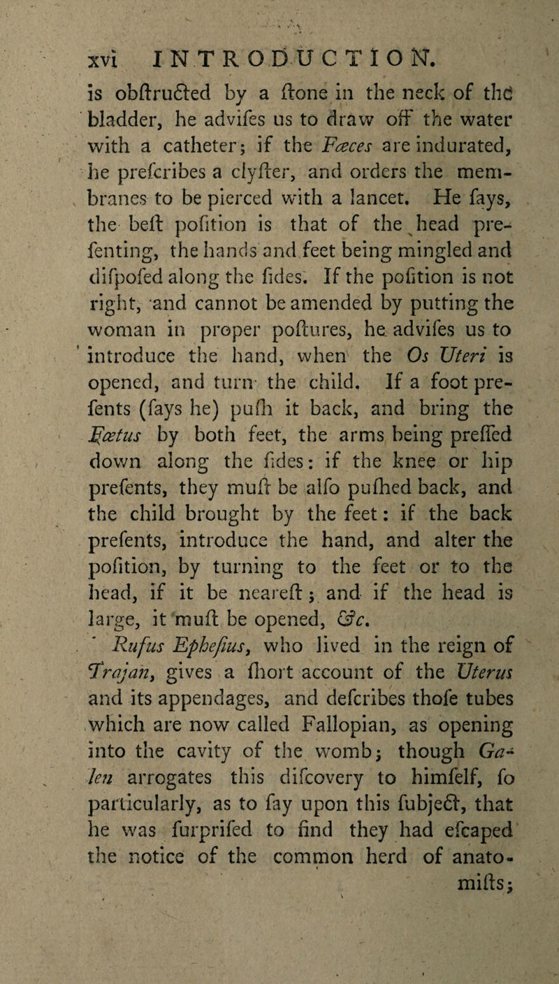 is obftrudted by a ftone in the neck of thd bladder, he advifes us to draw off the water with a catheter; if the Faces are indurated, he prescribes a ciyfter, and orders the mem¬ branes to be pierced with a lancet. He fays, the belt pofition is that of the head pre¬ senting, the hands and feet being mingled and difpofed along the fides. If the pofition is not right, and cannot be amended by putting the woman in proper poftures, he advifes us to ' introduce the hand, when the Os Uteri is opened, and turn the child. If a foot pre- fents (fays he) pufh it back, and bring the Foetus by both feet, the arms being preffed down along the fides: if the knee or hip prefents, they muff be alfo pufhed back, and the child brought by the feet: if the back prefents, introduce the hand, and alter the pofition, by turning to the feet or to the head, if it be neareft; and if the head is large, it muff be opened, &amp;c. . * Rufus Ephefiusy who lived in the reign of cTrajan&gt; gives a Short account of the Uterus and its appendages, and defcribes thofe tubes which are now called Fallopian, as opening into the cavity of the womb; though Ga¬ len arrogates this difcovery to himfelf, fo particularly, as to fay upon this fubjedt, that he was furprifed to find they had efcaped the notice of the common herd of anato- mifts;