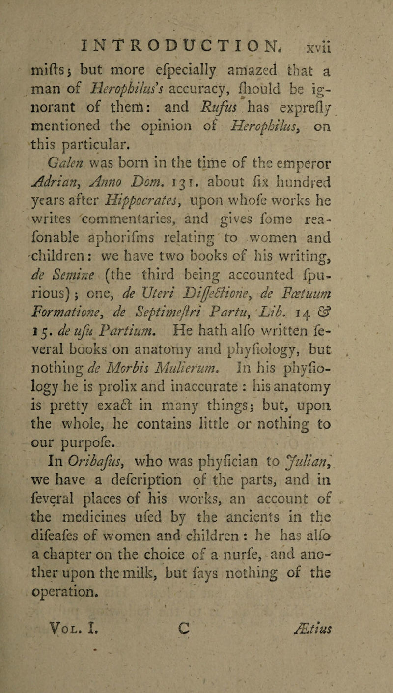 mifts* but more efpeclally amazed that a man of Heropbiluss accuracy, fhould be ig¬ norant of them: and Rufus has exprefly mentioned the opinion of Herophilus&gt; on this particular. Galen was born in the time of the emperor Adrian, Anno Dom. 131. about fix hundred years after Hippocrates, upon wliofe works he writes commentaries, and gives feme rea- fonable aphorifrns relating to women and 'children: we have two books of his writing, de Semine (the third being accounted ipu- rious); one, de Uteri Diffe&amp;ione, de Fcetuum Formations, de Septimejlri Partu, Lib. 14 &amp; 15. de ufu Parti urn. He hath alfo written fe- veral books on anatomy and phyfiology, but nothing de Morbis Mulierum. In his phyfio¬ logy he is prolix and inaccurate : his anatomy is pretty exact in many things; but, upon the whole, he contains little or nothing to our purpofe. In Oribafus, who was phyfician to Julian, we have a defeription of the parts, and in feveral places of his works, an account of the medicines ufed by the ancients in the difeafes of women and children : he has alfo a chapter on the choice of a nurfe, and ano¬ ther upon the milk, but fays nothing of the operation. C VoL. I. \ JEtius