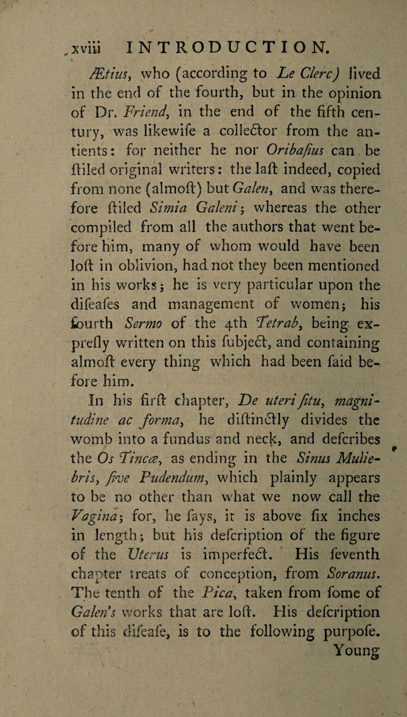 Mtiiis, who (according to Le Clerc) lived in the end of the fourth, but in the opinion of Dr. Friend, in the end of the fifth cen¬ tury, was like wife a collector from the an- tients: for neither he nor Oribafius can. be {filed original writers: the laft indeed, copied from none (almoft) but Galen, and was there¬ fore ililed Simla Galeni; whereas the other compiled from all the authors that went be¬ fore him, many of whom would have been loft in oblivion, had not they been mentioned in his works 5 he is very particular upon the difeafes and management of women; his fourth Sermo of the 4th Fetrab, being ex¬ prefly written on this fubjedt, and containing almoft every thing which had been faid be¬ fore him. In his firft chapter, De uterifitu, magni- tudine ac forma, he diftinctly divides the womb into a fundus and neck, and defcribes the Os Fine re, as ending in the Sinus Mulie- bris, five Pudendum, which plainly appears to be no other than what we now call the Vagina; for, he fays, it is above fix inches in length ; but his defeription of the figure of the Uterus is imperfect. His feventh chapter treats of conception, from Soranus. The tenth of the Pica, taken from fome of Galen s works that are loft. His defeription of this difeafe, is to the following purpofe. Young