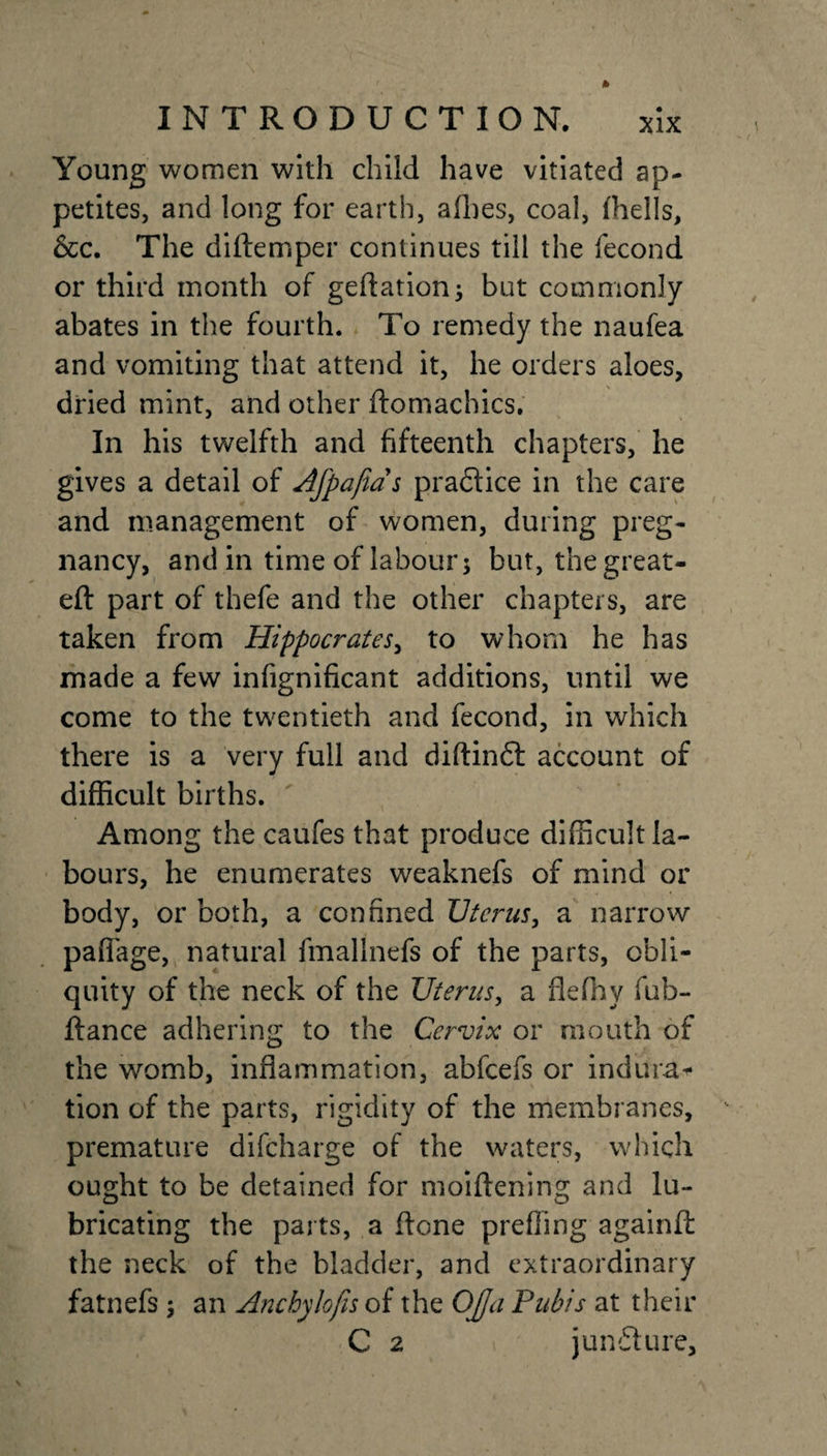 Young women with child have vitiated ap¬ petites, and long for earth, afbes, coal, {hells, &amp;c. The diftemper continues till the fecond or third month of geftation; but commonly abates in the fourth. To remedy the naufea and vomiting that attend it, he orders aloes, dried mint, and other ftomachics. In his twelfth and fifteenth chapters, he gives a detail of Afpajias praftice in the care and management of women, during preg¬ nancy, and in time of labour; but, the great- eft part of thefe and the other chapters, are taken from Hippocrates, to whom he has made a few infignificant additions, until we come to the twentieth and fecond, in which there is a very full and diftinft account of difficult births. Among the caufes that produce difficult la¬ bours, he enumerates weaknefs of mind or body, or both, a confined JJtcrus, a narrow paflage, natural fmallnefs of the parts, obli¬ quity of the neck of the Uterus, a flefhy fub- ftance adhering to the Cervix or mouth of the womb, inflammation, abfeefs or indura¬ tion of the parts, rigidity of the membranes, premature difeharge of the waters, which ought to be detained for moiftening and lu¬ bricating the parts, a ftone prefling againft the neck of the bladder, and extraordinary fatnefs ; an Anchylofis of the Off a Pubis at their C 2 \ juncture.