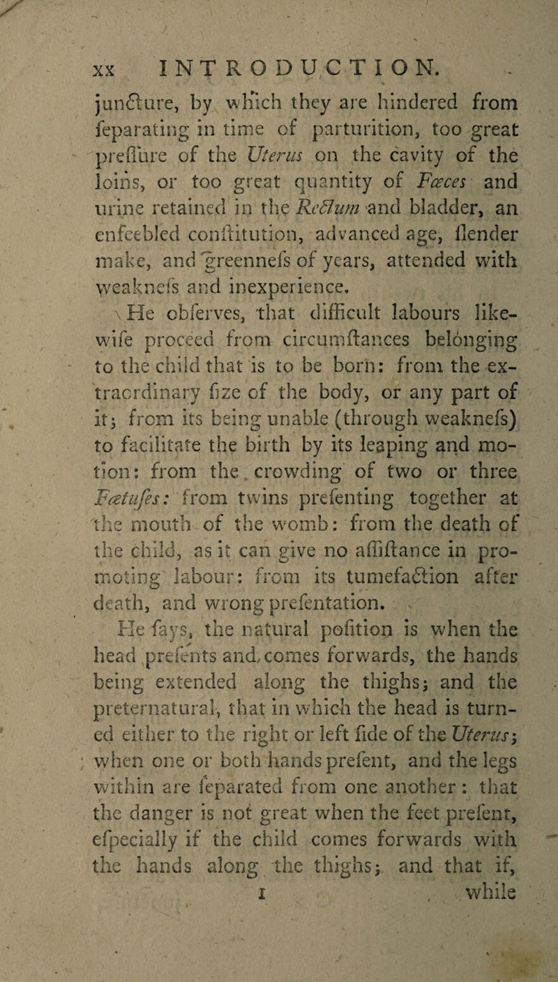 % jun£fure, by wliich they are hindered from feparating in time cf parturition, too great preflure of the Uterus on the cavity of the loins, or too great quantity of Faces and urine retained in the Rcflup 'and bladder, an enfeebled conilitution, advanced age, llender make, and greennefs of years, attended with weaknefs and inexperience. a Fie ebferves, that difficult labours like- wife proceed from circqmftances belonging to the child that is to be born: from the ex¬ traordinary hze of the body, or any part of it; from its being unable (through weaknefs) to facilitate the birth by its leaping and mo¬ tion: from the crowding of two or three Feetufes: from twins prefenting together at the mouth of the womb: from the death of the child, as it can give no affiifance in pro¬ moting labour: from its tumefaction after death, and wrong prefentation. He fays, the natural pofition is when the head prefents and, comes forwards, the hands being extended along the thighs; and the preternatural, that in which the head is turn¬ ed either to the right or left fide of the Uterus; when one or both hands prefent, and the legs within are feparated from one another : that the danger is not great when the feet prefent, efpecially if the child comes forwards with the hands along the thighs; and that if, i , '.while