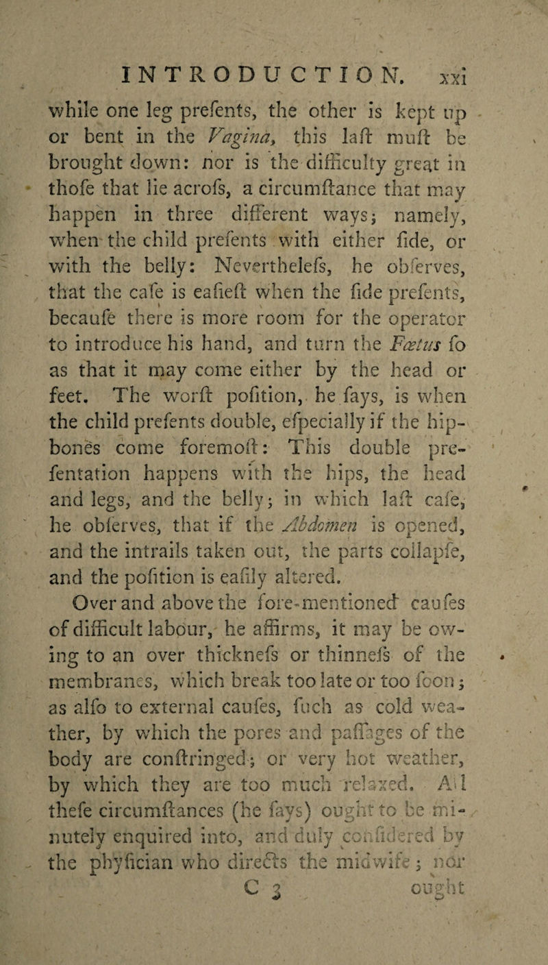 while one leg prefents, the other is kept up or bent in the Vagina, this la ft muft be brought down: nor is the difficulty great in thofe that lie acrofs, a circumftance that may happen in three different ways; namely, when the child prefents with either fide, or with the belly: Neverthelefs, he obferves, that the cafe is eafieft when the fide prefents, becaufe there is more room for the operator to introduce his hand, and turn the Foetus fo as that it may come either by the head or feet. The word pofition, he fays, is when the child prefents double, efpecially if the hip¬ bones come foremoft: This double pre- fentation happens with the hips, the head and legs, and the belly; in which lail cafe, he obferves, that if the Abdomen is opened, and the intrails taken out, the parts collapfe, and the pofition is eafily altered. Over and above the fore-mentioned caufes of difficult labour, he affirms, it may be ow¬ ing to an over thicknefs or thinneis of the membranes, which break too late or too fdon; as aifo to external caufes, fuch as cold wea¬ ther, by which the pores and pafiages of the body are conftringed; or very hot weather, by which they are too much relaxed. Ad thefe circumftances (he fays) ought to be mi¬ nutely enquired into, and duly coffin!ered by the phyfician who direfts the midwife 3 nor ■v p