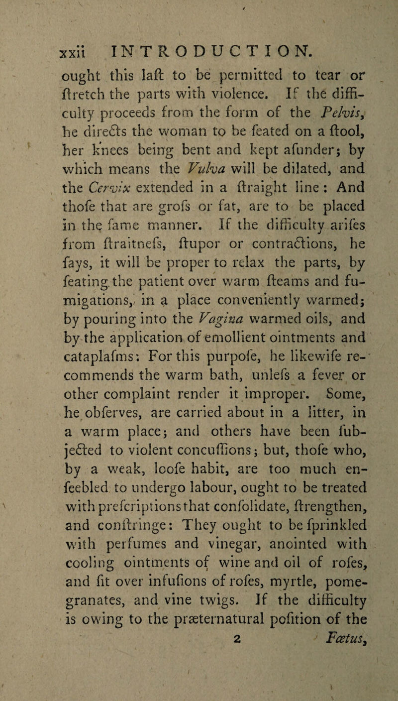 ought this laft to be permitted to tear or ft retch the parts with violence. If the diffi¬ culty proceeds from the form of the Pelvis, he directs the woman to be feated on a ftool, her knees being bent and kept afunder; by which means the Vulva will be dilated, and the Cervix extended in a ftraight line : And thofe that are grofs or fat, are to be placed in the fame manner. If the difficulty arifes from ftraitnefs, ftupor or contractions, he fays, it will be proper to relax the parts, by feating.the patient over warm fleams and fu¬ migations,- in a place conveniently warmed; by pouring into the Vagina warmed oils, and by the application of emollient ointments and cataplafms; For this purpofe, he likewife re¬ commends the warm bath, unlefs a fever or other complaint render it improper. Some, he obferves, are carried about in a litter, in a warm place; and others have been fub- jefted to violent concuffions; but, thofe who, by a weak, loofe habit, are too much en¬ feebled to undergo labour, ought to be treated with prefcriptionsthat confolidate, ftrengthen, and conftringe: They ought to be fprinkled with perfumes and vinegar, anointed with cooling ointments of wine and oil of roles, and fit over infufions of rofes, myrtle, pome¬ granates, and vine twigs. If the difficulty is owing to the preternatural pofition of the 2 Foetus^