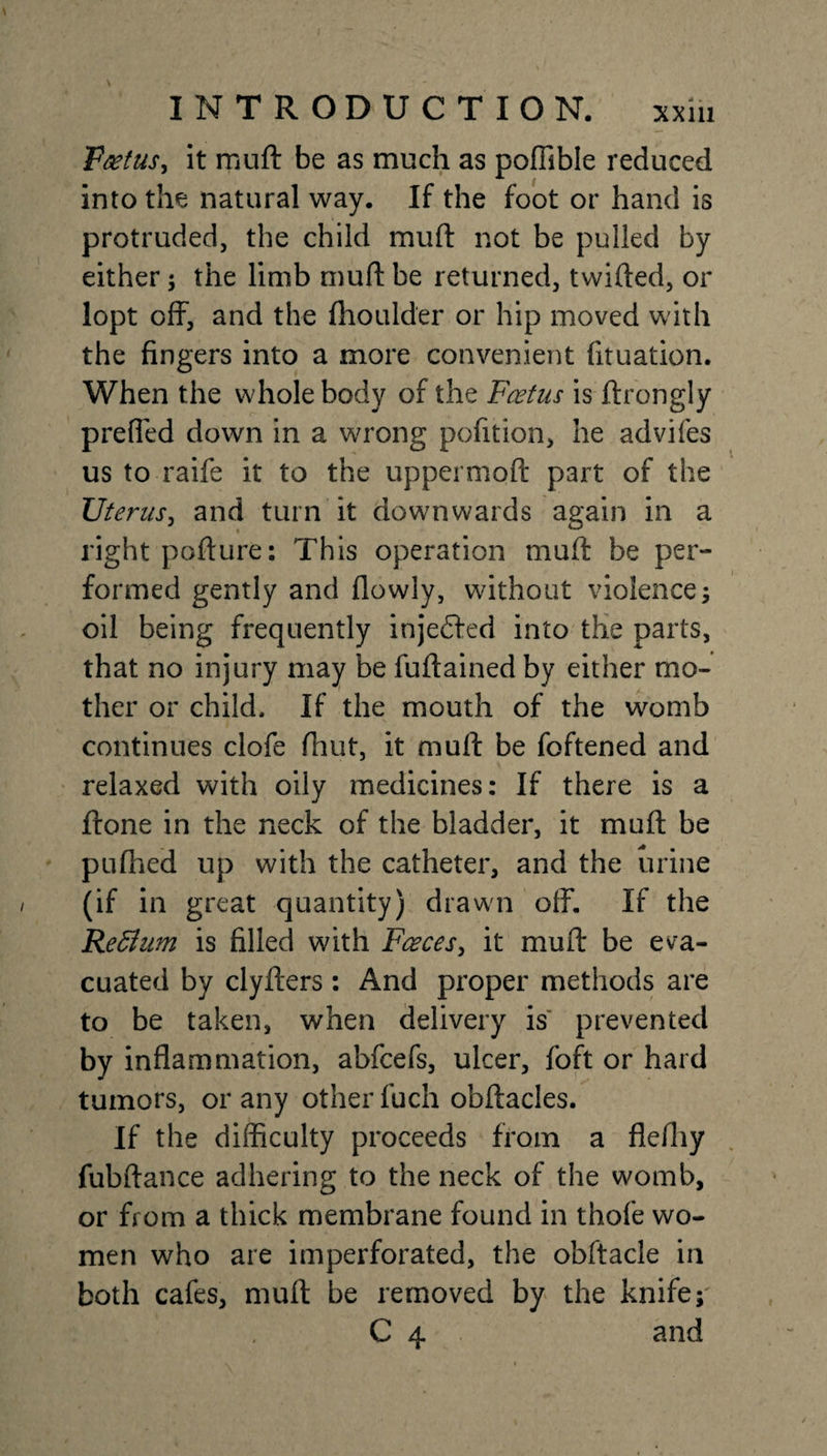 Vaetus, it muft be as much as poffible reduced into tile natural way. If the foot or hand is protruded, the child muft not be pulled by either ; the limb muft be returned, twifted, or lopt off, and the fhoulder or hip moved with the fingers into a more convenient fituation. When the whole body of the Foetus is ftrongly preffed down in a wrong pofition, he advifes us to raife it to the uppermoft part of the Uterus, and turn it downwards again in a right pofture: This operation muft be per¬ formed gently and flowly, without violence ; oil being frequently injedfed into the parts, that no injury may be fuftained by either mo¬ ther or child. If the mouth of the womb continues clofe fhut, it muft be foftened and relaxed with oily medicines: If there is a ftone in the neck of the bladder, it muft be pufhed up with the catheter, and the urine (if in great quantity) drawn off. If the Reffium is filled with Faeces, it muft be eva¬ cuated by clyfters: And proper methods are to be taken, when delivery is prevented by inflammation, abfcefs, ulcer, foft or hard tumors, or any otherfuch obftacles. If the difficulty proceeds from a flefliy fubftance adhering to the neck of the womb, or from a thick membrane found in thofe wo¬ men who are imperforated, the obftacle in both cafes, muft be removed by the knife; C 4 and