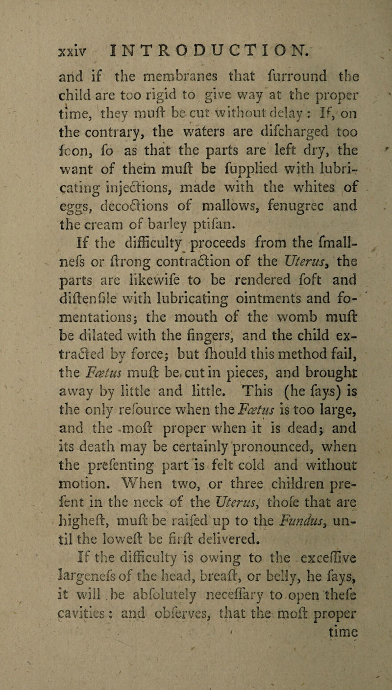 and if the membranes that furround the child are too rigid to give way at the proper time, they muft be cut without delay : If, on the contrary, the waters are difcharged too Icon, fo as that the parts are left dry, the want of them mu ft be fuppiied with lubri¬ cating injections, made with the whites of eggs, deco&amp;ions of mallows, fenugrec and the cream of barley ptifan. If the difficulty proceeds from the fmall- nefs or ftrong contradion of the Uterus, the parts are likewife to be rendered foft and difterffile with lubricating ointments and fo¬ mentations; the mouth of the womb muft be dilated with the fingers, and the child ex- traded by force; but fhould this method fail, the Feet us muft be cut in pieces, and brought away by little and little. This (he fays) is the only resource when the Foetus is too large, and the rnoft proper when it is dead; and its death may be certainly pronounced, when the p re fen ting part is felt cold and without motion. When two, or three children pre- fent in the neck of the Uterus, thofe that are higheft, muft be raifed up to the Fundus, un¬ til the loweft be fii ft delivered. If the difficulty is owing to the exceffive largenefso.f the head, breaft, or belly, he fays, it wdll.be ahfolutely neceflary to open thefe cavities: and chferves, that the moft proper time