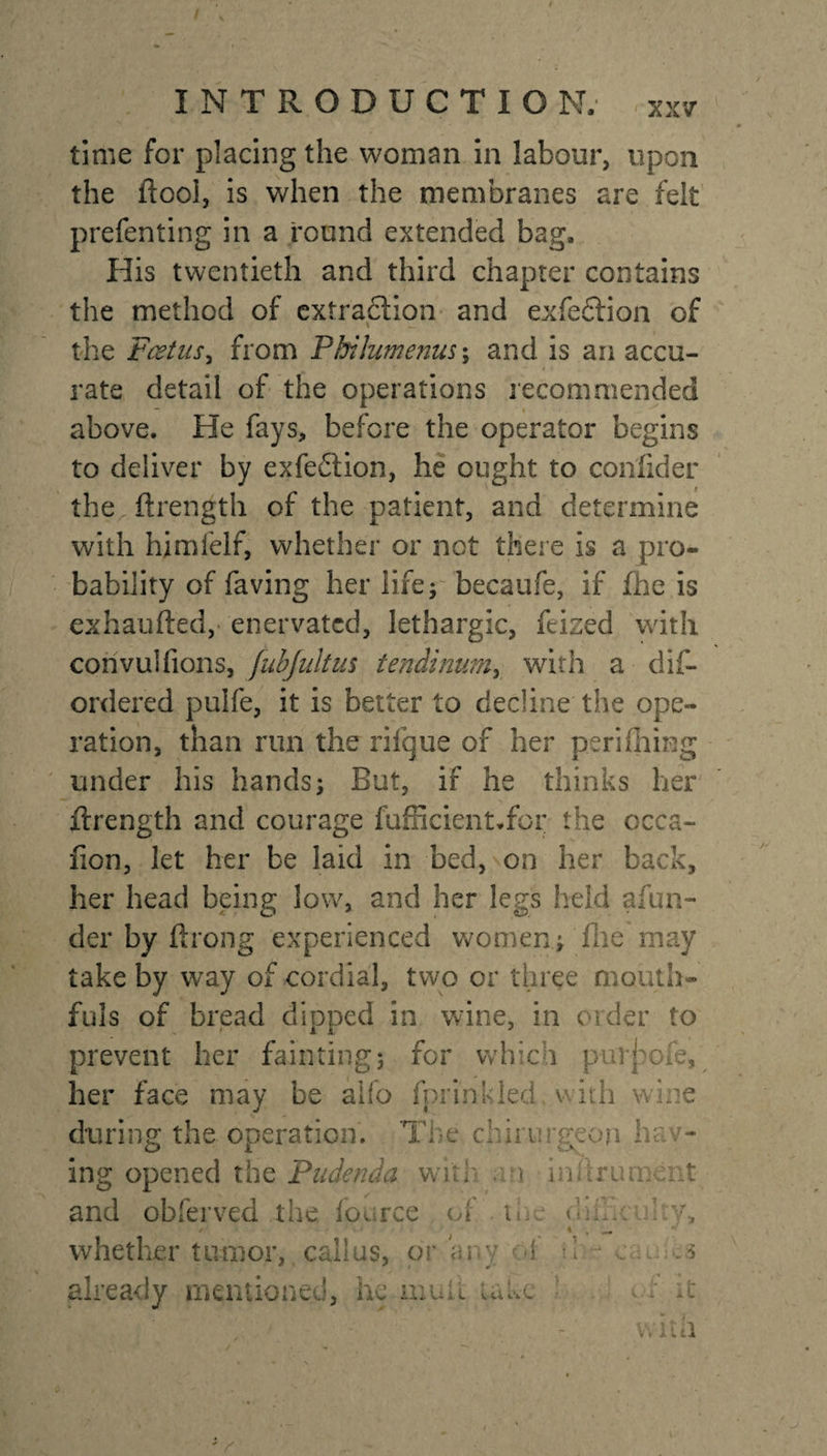 / INTRODUCTION. xxv time for placing the woman in labour, upon the ftool, is when the membranes are felt prefen ting in a round extended bag. His twentieth and third chapter contains the method of extraction and exfeftion of the Fcetus, from Phikumenus; and is an accu¬ rate detail of the operations recommended above. He fays, before the operator begins to deliver by exfedtion, he ought to conlider the ftrength of the patient, and determine with himfelf, whether or not there is a pro¬ bability of faving her life; becaufe, if fhe is exhaufted, enervated, lethargic, ftised with convulfions, [ubjultus tendinumy with a dis¬ ordered pulfe, it is better to decline the ope¬ ration, than run the rifque of her perifhing under his hands; But, if he thinks her ftrength and courage fufficient.for the occa- iion, let her be laid in bed, on her back, her head being low, and her legs held afun- der by ftrong experienced women; fhe may take by way of cordial, two or three mouth¬ fuls of bread dipped in wine, in order to prevent her fainting; for which puT^ofe, her face may be alfo fprinkled with wine during the operation. Toe chirurgeon he - ing opened the Pudenda wk r • i.0 iru o : t and obferved the. foorce oi t &lt;-;On !:v, /• 4 , ^ whether tumor, callus, or any ot i already mentioned, he mull Lane * -t V.l'ul