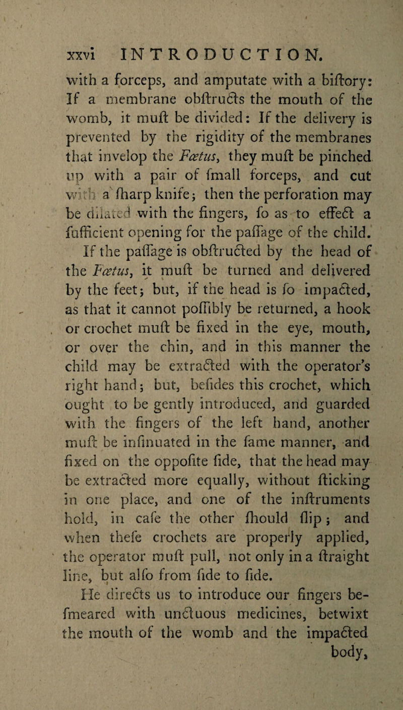 with a forceps, and amputate with a biftory: If a membrane obftructs the mouth of the womb, it muft be divided: If the delivery is prevented by the rigidity of the membranes that invelop the Foetus, they muft be pinched up with a pair of fmall forceps, and cut with a (harp knife 5 then the perforation may be dilated with the fingers, fo as to effedt a fufficient opening for the paffage of the child. If the paffage is obftructed by the head of the Foetus, it muft be turned and delivered by the feet; but, if the head is fo impacted, as that it cannot poffibly be returned, a hook , or crochet muft be fixed in the eye, mouth, or over the chin, and in this manner the child may be extracted with the operators right hand; but, befides this crochet, which ought to be gently introduced, and guarded with the fingers of the left hand, another muft be infinuated in the fame manner, and fixed on the oppofite fide, that the head may be extracted more equally, without flicking in one place, and one of the inftruments hold, in cafe the other fhould flip; and when thefe crochets are properly applied, ' the operator muft pull, not only in a ftraight line, but alfo from fide to fide. He directs us to introduce our fingers be- fmeared with un&amp;uous medicines, betwixt the mouth of the womb and the impacted body,