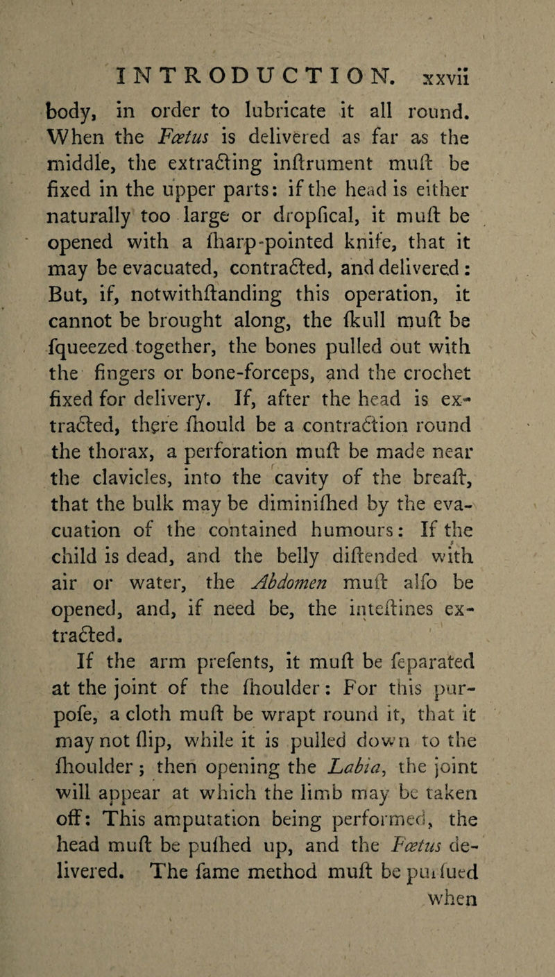 body, in order to lubricate it all round. When the Foetus is delivered as far as the middle, the extrafling inftrument mull be fixed in the upper parts: if the head is either naturally too large or dropfical, it muft be opened with a iharp-pointed knife, that it may be evacuated, contrafled, and delivered : But, if, notwithftanding this operation, it cannot be brought along, the (kull muft be fqueezed together, the bones pulled out with the fingers or bone-forceps, and the crochet fixed for delivery. If, after the head is ex- traded, there fhould be a contraction round the thorax, a perforation muft be made near the clavicles, into the cavity of the breaft, that the bulk may be diminiftied by the eva¬ cuation of the contained humours: If the i child is dead, and the belly diftended with air or water, the Abdomen muft alfo be opened, and, if need be, the inteftines ex¬ tracted. If the arm prefents, it muft be feparated at the joint of the fhoulder: For this pur- pofe, a cloth muft be wrapt round it, that it may not flip, while it is pulled down to the fhoulder; then opening the Labia, the joint will appear at which the limb may be taken off: This amputation being performed, the head muft be pulhed up, and the Foetus de¬ livered. The fame method muft bepuxfued when