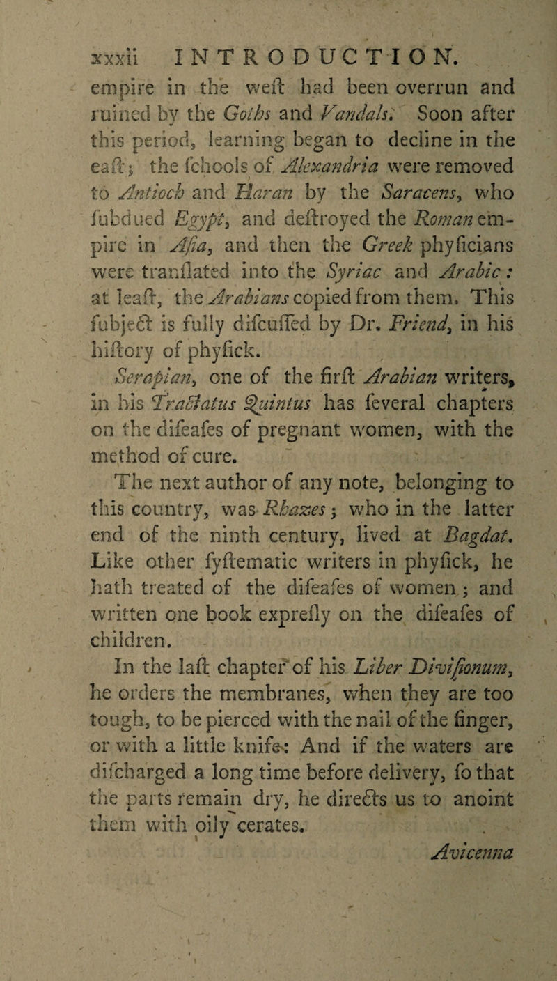 empire in the weft had been overrun and ruined by the Goths and Vandals; Soon after this period, learning began to decline in the eaft'; the fchoois of Alexandria were removed ' &gt; r' - to Antioch and Haran by the Saracens, who fubdued Egypt, and deftroyed the Roman em¬ pire in Afia, and then the Greek phyficians were tranflated into the Syriac and Arabic: at leaft, the Arabians copied from them. This fubjedl is fully difeufled by Dr. Friend, in his hiftory of phyfick. Serapian, one of the firft Arabian writers, in his ‘Traci at us Quintus has feveral chapters on the difeafes of pregnant women, with the method of cure. The next author of any note, belonging to this country, was&gt;Rhazes; who in the latter end of the ninth century, lived at Bagdat. Like other fyftematic writers in phyfick, he hath treated of the difeafes of women ; and written one book exprefly on the difeafes of children. In the laft chapter of his Liber Dhifionum, he orders the membranes, when they are too tough, to be pierced with the nail of the finger, or with a little knife*: And if the waters are difeharged a long time before delivery, fo that the parts remain dry, he directs us to anoint them with oily cerates. Avicenna