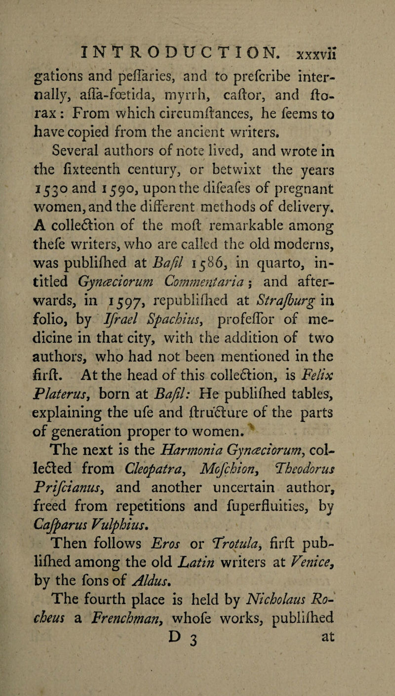 gations and peftaries, and to prefcribe inter¬ nally, affa-foetida, myrrh, caftor, and fto- rax : From which circumftances, he feems to have copied from the ancient writers. Several authors of note lived, and wrote in the fixteenth century, or betwixt the years 1530 and 1590, upon the difeafes of pregnant women, and the different methods of delivery. A colle&amp;ion of the mod remarkable among thefe writers, who are called the old moderns, was publifhed at Bafil 1586, in quarto, in- titled Gynaciorum Comment art a ; and after¬ wards, in 1597, republifned at Strajburg in folio, by Ifrael Spachius, profeffor of me¬ dian e in that city, with the addition of two authors, who had not been mentioned in the firft. At the head of this collection, is Felix Platerus, born at Bafil: He publifhed tables, explaining the ufe and ftruCture of the parts of generation proper to women. The next is the Harmonia Gynaciorum, col¬ lected from Cleopatra, Mcfchion, Theodoras Prifcianus, and another uncertain author, freed from repetitions and fuperfluities, by Cafparus Vulphius. Then follows Eros or Trotula, firft pub¬ lifhed among the old Latin writers at Venice, by the fons of Aldus. The fourth place is held by Nicholaus Ro- cheus a Frenchman, whofe works, publifhed D 3 at