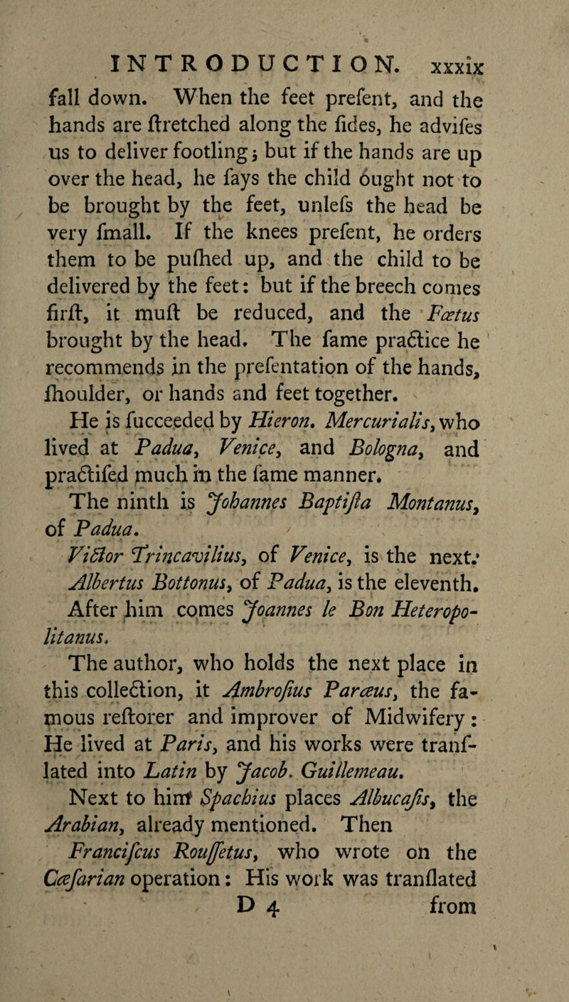 fall down. When the feet prefent, and the hands are ftretched along the fides, he advifes us to deliver footling 5 but if the hands are up over the head, he fays the child ought not to be brought by the feet, unlefs the head be very fmall. If the knees prefent, he orders them to be pufhed up, and the child to be delivered by the feet: but if the breech comes firjft, it muft be reduced, and the Feet us brought by the head. The fame pra&amp;ice he recommends in the prefentation of the hands, fhoulder, or hands and feet together. He is fucceeded by Hieron. Mercurialis, who lived at Padua, Venice, and Bologna, and pradtifed much in the fame manner. The ninth is Johannes Baptijla Montanas, of Padua. Viblor Frincavilius, of Venice, is the next.’ Albertus Bottonus, of Padua, is the eleventh. After him comes Joannes le Bon Heteropo- litanus, The author, who holds the next place in this colledtion, it Ambrofius Parceus, the fa¬ mous reftorer and improver of Midwifery: He lived at Paris, and his works were trans¬ lated into Latin by Jacob. Guillemeau. Next to hint Spachius places Albucafis&gt; the Arabian, already mentioned. Then Francifcus Rouffetus, who wrote on the Ccefarian operation: His work was tranflated D 4 from