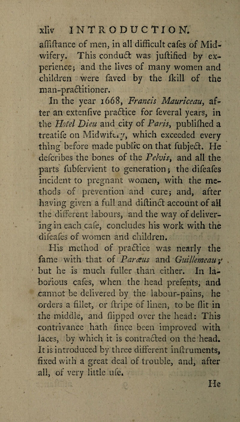 affiftance of men, in all difficult cafes of Mid¬ wifery. This conduct was juftified by ex¬ perience; and the lives of many women and children were faved by the lk ill of the man-pra&amp;itioner. In the year 1668, Francis Mauriceau, af¬ ter an extenfive practice for feveral years, in the Hotel Bleu and city of Paris, publifhed a treatife on Midwifery, which exceeded every thing before made public on that fubjedt. He defcribes the bones of the Pelvis, and all the parts fubfervient to generation; the difeafes incident to pregnant women, with the me¬ thods of prevention and cure; and, after having given a full and diftinct account of all the different labours, and the way of deliver¬ ing in each cafe, concludes his work with the difeafes of women and children. His method of practice was nearly the fame with that of Par ecus and Guillemeauy , * but he is much fuller than either. In la¬ borious cafes, when the head prefents, and cannot be delivered by the labour-pains, he orders a fillet, or ftripe of linen, to be flit in the middle, and flipped over the head: This contrivance hath fince been improved with laces, bv which it is contrafted on the head. It is introduced by three different inflruments, fixed with a great deal of trouble, and, after all, of very little ufe. He