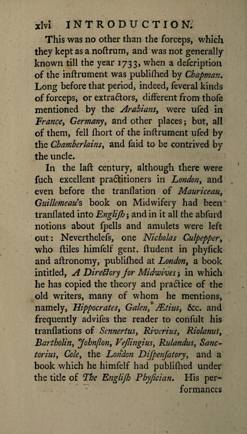 This was no other than the forceps, which they kept as a noftrum, and was not generally known till the year 1733, when a defcription of the inftrument was publifhed by Chapman. Long before that period, indeed, feveral kinds of forceps, or extraftors, different from thofe mentioned by the Arabians, were ufed in Trance, Germany, and other places; but, all of them, fell fhort of the inftrument ufed by the Chamberlains^ and faid to be contrived by the uncle. In the laft century, although there were fuch excellent praftitioners in London, and even before the tranflation of Mauriceau, Guillemeaus book on Midwifery had been tranflated into Englijh; and in it all the abfurd notions about fpells and amulets were left out: Neverthelefs, one Nicholas Culpepper, who ftiles himfelf gent, ftudent in phyfick and aftronomy, publifhed at London, a book intitled, A Directory for Midwives; in which he has copied the theory and practice of the old writers, many of whom he mentions, namely, Hippocrates, Galen, Mfius, &amp;c. and frequently advifes the reader to confult his tranflations of Sennertusy Riverius, Riolanus, Bartholin, &lt;John[lony Vejlingius, Rulandus, Sane- torius^ Cole, the London Difpenfatory, and a book which he himfelf had publifhed under the title of The Englijh Phyjician. His per- - * ' formances