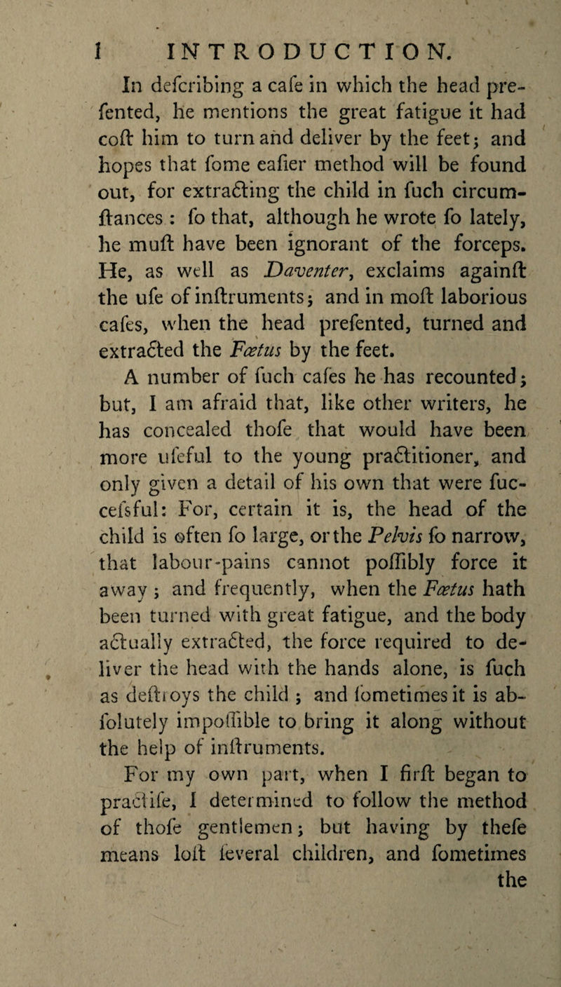 In defcribing a cafe in which the head pre- fented, he mentions the great fatigue it had coft him to turn and deliver by the feet; and hopes that fome eafier method will be found out, for extradting the child in fuch circum- ftances : fo that, although he wrote fo lately, he muft have been ignorant of the forceps. He, as well as Daventer, exclaims againft the ufe of inftruments; and in moft laborious cafes, when the head prefented, turned and extradted the Feet us by the feet. A number of fuch cafes he has recounted; but, I am afraid that, like other writers, he has concealed thofe that would have been more ufeful to the young pradtitioner, and only given a detail of his own that were fuc- cefsful: For, certain it is, the head of the child is often fo large, or the Pelvis fo narrow, that labour-pains cannot poffibly force it away ; and frequently, when the Foetus hath been turned with great fatigue, and the body actually extradted, the force required to de¬ liver the head with the hands alone, is fuch as defboys the child ; and fometimesit is ab~ folutely impoflible to bring it along without the help of inftruments. For my own part, when I firft began to praclife, I determined to follow the method of thofe gentlemen; but having by thefe means loft ieveral children, and fometiines