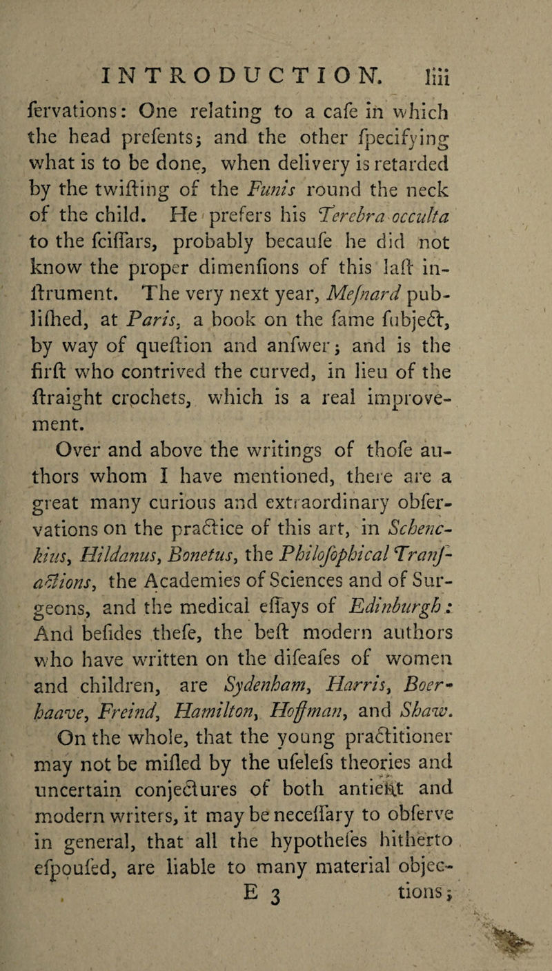 fervations: One relating to a cafe in which the head prefents; and the other fpecifying what is to be done, when delivery is retarded by the twitting of the Funis round the neck of the child. He'prefers his Ferebra occulta to the fciflars, probably becaufe he did not know the proper dimenfions of this latt in- ttrument. The very next year, Mefnard pub- lifhed, at Paris, a book on the fame fubjedf, by way of queftion and anfwer; and is the firft who contrived the curved, in lieu of the ftraight crochets, wdiich is a real improve¬ ment. Over and above the writings of thofe au¬ thors whom I have mentioned, there are a great many curious and extraordinary obfer- vations on the praftice of this art, in Schenc- kiuSy Hildanus, Bonetus, the Philofophical FranJ- aciions, the Academies of Sciences and of Sur¬ geons, and the medical effays of Edinburgh: And befides thefe, the beft modern authors who have written on the difeafes of women and children, are Sydenham, Flarris, Boer* haave, Freind, Hamilton, Hoffman, and Shaw. On the whole, that the young practitioner may not be milled by the ufelefs theories and uncertain conjectures of both antiekt and modern writer s, it may be neceflary to obferve in general, that all the hypothefes hitherto efpoufed, are liable to many material objec- E 3 tions j